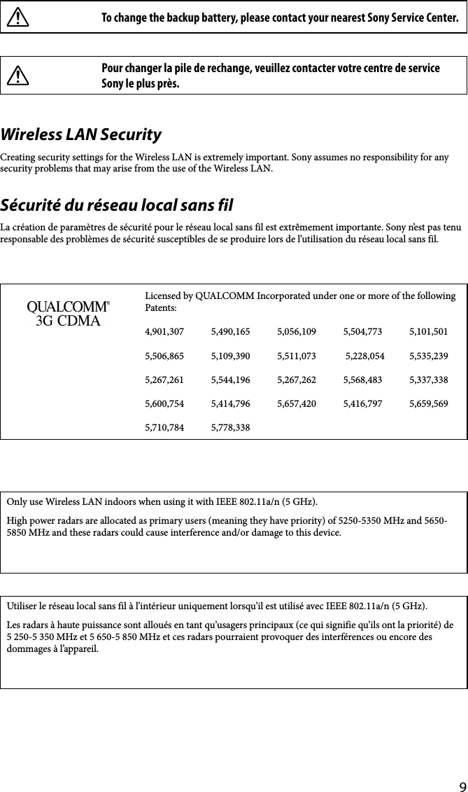 9To change the backup battery, please contact your nearest Sony Service Center.Pour changer la pile de rechange, veuillez contacter votre centre de service Sony le plus près.Wireless LAN SecurityCreating security settings for the Wireless LAN is extremely important. Sony assumes no responsibility for any security problems that may arise from the use of the Wireless LAN.Sécurité du réseau local sans filLa création de paramètres de sécurité pour le réseau local sans fil est extrêmement importante. Sony n’est pas tenu responsable des problèmes de sécurité susceptibles de se produire lors de l’utilisation du réseau local sans fil.Licensed by QUALCOMM Incorporated under one or more of the following Patents:4,901,307 5,490,165 5,056,109 5,504,773 5,101,5015,506,865 5,109,390 5,511,073  5,228,054 5,535,2395,267,261 5,544,196 5,267,262 5,568,483 5,337,3385,600,754 5,414,796 5,657,420 5,416,797 5,659,5695,710,784 5,778,338Only use Wireless LAN indoors when using it with IEEE 802.11a/n (5 GHz).High power radars are allocated as primary users (meaning they have priority) of 5250-5350 MHz and 5650- 5850 MHz and these radars could cause interference and/or damage to this device.Utiliser le réseau local sans fil à l’intérieur uniquement lorsqu’il est utilisé avec IEEE 802.11a/n (5 GHz).Les radars à haute puissance sont alloués en tant qu’usagers principaux (ce qui signifie qu’ils ont la priorité) de 5 250-5 350 MHz et 5 650-5 850 MHz et ces radars pourraient provoquer des interférences ou encore des dommages à l’appareil.