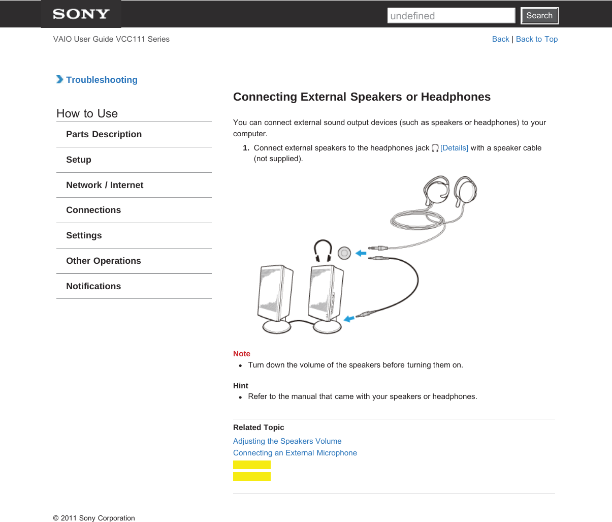 SearchVAIO User Guide VCC111 Series Back | Back to Top TroubleshootingHow to UseParts DescriptionSetupNetwork / InternetConnectionsSettingsOther OperationsNotificationsConnecting External Speakers or HeadphonesYou can connect external sound output devices (such as speakers or headphones) to yourcomputer.1.  Connect external speakers to the headphones jack  [Details] with a speaker cable(not supplied).NoteTurn down the volume of the speakers before turning them on.HintRefer to the manual that came with your speakers or headphones.Related TopicAdjusting the Speakers VolumeConnecting an External Microphone© 2011 Sony CorporationSearchundefined