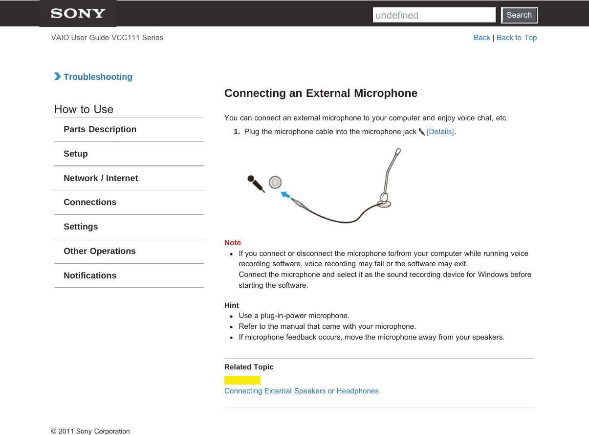 SearchVAIO User Guide VCC111 Series Back | Back to Top TroubleshootingHow to UseParts DescriptionSetupNetwork / InternetConnectionsSettingsOther OperationsNotificationsConnecting an External MicrophoneYou can connect an external microphone to your computer and enjoy voice chat, etc.1.  Plug the microphone cable into the microphone jack  [Details].NoteIf you connect or disconnect the microphone to/from your computer while running voicerecording software, voice recording may fail or the software may exit.Connect the microphone and select it as the sound recording device for Windows beforestarting the software.HintUse a plug-in-power microphone.Refer to the manual that came with your microphone.If microphone feedback occurs, move the microphone away from your speakers.Related TopicConnecting External Speakers or Headphones© 2011 Sony CorporationSearchundefined