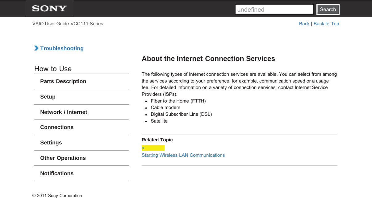 SearchVAIO User Guide VCC111 Series Back | Back to Top TroubleshootingHow to UseParts DescriptionSetupNetwork / InternetConnectionsSettingsOther OperationsNotificationsAbout the Internet Connection ServicesThe following types of Internet connection services are available. You can select from amongthe services according to your preference, for example, communication speed or a usagefee. For detailed information on a variety of connection services, contact Internet ServiceProviders (ISPs).Fiber to the Home (FTTH)Cable modemDigital Subscriber Line (DSL)SatelliteRelated Topic&lt;Starting Wireless LAN Communications© 2011 Sony CorporationSearchundefined