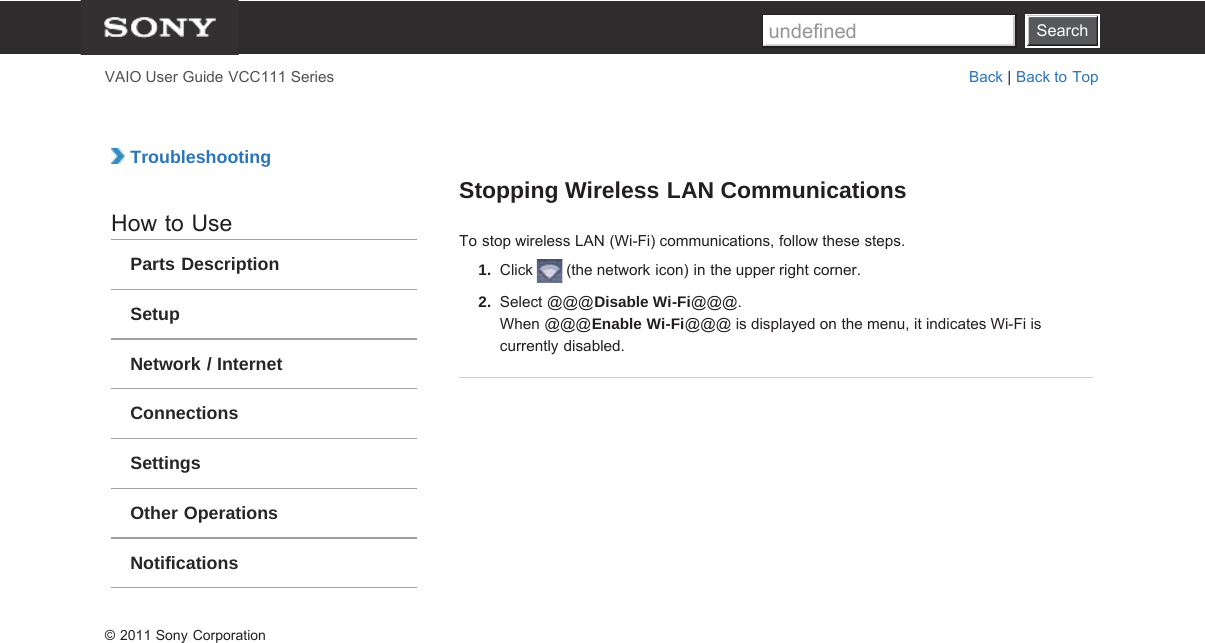 SearchVAIO User Guide VCC111 Series Back | Back to Top TroubleshootingHow to UseParts DescriptionSetupNetwork / InternetConnectionsSettingsOther OperationsNotificationsStopping Wireless LAN CommunicationsTo stop wireless LAN (Wi-Fi) communications, follow these steps.1.  Click   (the network icon) in the upper right corner.2.  Select @@@Disable Wi-Fi@@@.When @@@Enable Wi-Fi@@@ is displayed on the menu, it indicates Wi-Fi iscurrently disabled.© 2011 Sony CorporationSearchundefined