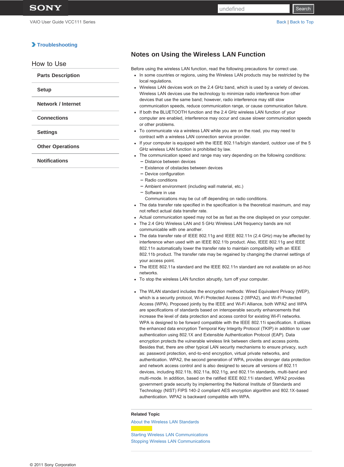 SearchVAIO User Guide VCC111 Series Back | Back to Top TroubleshootingHow to UseParts DescriptionSetupNetwork / InternetConnectionsSettingsOther OperationsNotificationsNotes on Using the Wireless LAN FunctionBefore using the wireless LAN function, read the following precautions for correct use.In some countries or regions, using the Wireless LAN products may be restricted by thelocal regulations.Wireless LAN devices work on the 2.4 GHz band, which is used by a variety of devices.Wireless LAN devices use the technology to minimize radio interference from otherdevices that use the same band; however, radio interference may still slowcommunication speeds, reduce communication range, or cause communication failure.If both the BLUETOOTH function and the 2.4 GHz wireless LAN function of yourcomputer are enabled, interference may occur and cause slower communication speedsor other problems.To communicate via a wireless LAN while you are on the road, you may need tocontract with a wireless LAN connection service provider.If your computer is equipped with the IEEE 802.11a/b/g/n standard, outdoor use of the 5GHz wireless LAN function is prohibited by law.The communication speed and range may vary depending on the following conditions:Distance between devicesExistence of obstacles between devicesDevice configurationRadio conditionsAmbient environment (including wall material, etc.)Software in useCommunications may be cut off depending on radio conditions.The data transfer rate specified in the specification is the theoretical maximum, and maynot reflect actual data transfer rate.Actual communication speed may not be as fast as the one displayed on your computer.The 2.4 GHz Wireless LAN and 5 GHz Wireless LAN frequency bands are notcommunicable with one another.The data transfer rate of IEEE 802.11g and IEEE 802.11n (2.4 GHz) may be affected byinterference when used with an IEEE 802.11b product. Also, IEEE 802.11g and IEEE802.11n automatically lower the transfer rate to maintain compatibility with an IEEE802.11b product. The transfer rate may be regained by changing the channel settings ofyour access point.The IEEE 802.11a standard and the IEEE 802.11n standard are not available on ad-hocnetworks.To stop the wireless LAN function abruptly, turn off your computer.The WLAN standard includes the encryption methods: Wired Equivalent Privacy (WEP),which is a security protocol, Wi-Fi Protected Access 2 (WPA2), and Wi-Fi ProtectedAccess (WPA). Proposed jointly by the IEEE and Wi-Fi Alliance, both WPA2 and WPAare specifications of standards based on interoperable security enhancements thatincrease the level of data protection and access control for existing Wi-Fi networks.WPA is designed to be forward compatible with the IEEE 802.11i specification. It utilizesthe enhanced data encryption Temporal Key Integrity Protocol (TKIP) in addition to userauthentication using 802.1X and Extensible Authentication Protocol (EAP). Dataencryption protects the vulnerable wireless link between clients and access points.Besides that, there are other typical LAN security mechanisms to ensure privacy, suchas: password protection, end-to-end encryption, virtual private networks, andauthentication. WPA2, the second generation of WPA, provides stronger data protectionand network access control and is also designed to secure all versions of 802.11devices, including 802.11b, 802.11a, 802.11g, and 802.11n standards, multi-band andmulti-mode. In addition, based on the ratified IEEE 802.11i standard, WPA2 providesgovernment grade security by implementing the National Institute of Standards andTechnology (NIST) FIPS 140-2 compliant AES encryption algorithm and 802.1X-basedauthentication. WPA2 is backward compatible with WPA.Related TopicAbout the Wireless LAN StandardsStarting Wireless LAN CommunicationsStopping Wireless LAN Communications© 2011 Sony CorporationSearchundefined