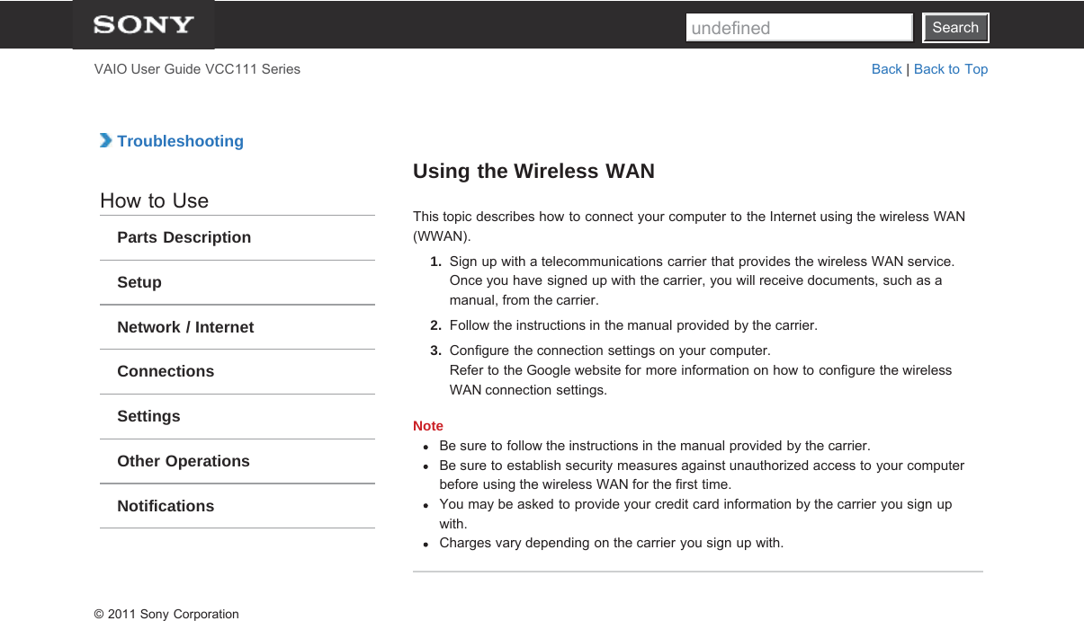 SearchVAIO User Guide VCC111 Series Back | Back to Top TroubleshootingHow to UseParts DescriptionSetupNetwork / InternetConnectionsSettingsOther OperationsNotificationsUsing the Wireless WANThis topic describes how to connect your computer to the Internet using the wireless WAN(WWAN).1.  Sign up with a telecommunications carrier that provides the wireless WAN service.Once you have signed up with the carrier, you will receive documents, such as amanual, from the carrier.2.  Follow the instructions in the manual provided by the carrier.3.  Configure the connection settings on your computer.Refer to the Google website for more information on how to configure the wirelessWAN connection settings.NoteBe sure to follow the instructions in the manual provided by the carrier.Be sure to establish security measures against unauthorized access to your computerbefore using the wireless WAN for the first time.You may be asked to provide your credit card information by the carrier you sign upwith.Charges vary depending on the carrier you sign up with.© 2011 Sony CorporationSearchundefined