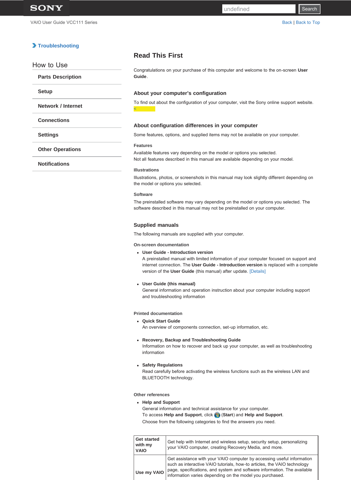 SearchVAIO User Guide VCC111 Series Back | Back to Top TroubleshootingHow to UseParts DescriptionSetupNetwork / InternetConnectionsSettingsOther OperationsNotificationsRead This FirstCongratulations on your purchase of this computer and welcome to the on-screen UserGuide.About your computer’s configurationTo find out about the configuration of your computer, visit the Sony online support website.&lt;About configuration differences in your computerSome features, options, and supplied items may not be available on your computer.FeaturesAvailable features vary depending on the model or options you selected.Not all features described in this manual are available depending on your model.IllustrationsIllustrations, photos, or screenshots in this manual may look slightly different depending onthe model or options you selected.SoftwareThe preinstalled software may vary depending on the model or options you selected. Thesoftware described in this manual may not be preinstalled on your computer.Supplied manualsThe following manuals are supplied with your computer.On-screen documentationUser Guide - Introduction versionA preinstalled manual with limited information of your computer focused on support andinternet connection. The User Guide - Introduction version is replaced with a completeversion of the User Guide (this manual) after update. [Details]User Guide (this manual)General information and operation instruction about your computer including supportand troubleshooting informationPrinted documentationQuick Start GuideAn overview of components connection, set-up information, etc.Recovery, Backup and Troubleshooting GuideInformation on how to recover and back up your computer, as well as troubleshootinginformationSafety RegulationsRead carefully before activating the wireless functions such as the wireless LAN andBLUETOOTH technology.Other referencesHelp and SupportGeneral information and technical assistance for your computer.To access Help and Support, click   (Start) and Help and Support.Choose from the following categories to find the answers you need.Get startedwith myVAIOGet help with Internet and wireless setup, security setup, personalizingyour VAIO computer, creating Recovery Media, and more.Use my VAIOGet assistance with your VAIO computer by accessing useful informationsuch as interactive VAIO tutorials, how-to articles, the VAIO technologypage, specifications, and system and software information. The availableinformation varies depending on the model you purchased.Searchundefined