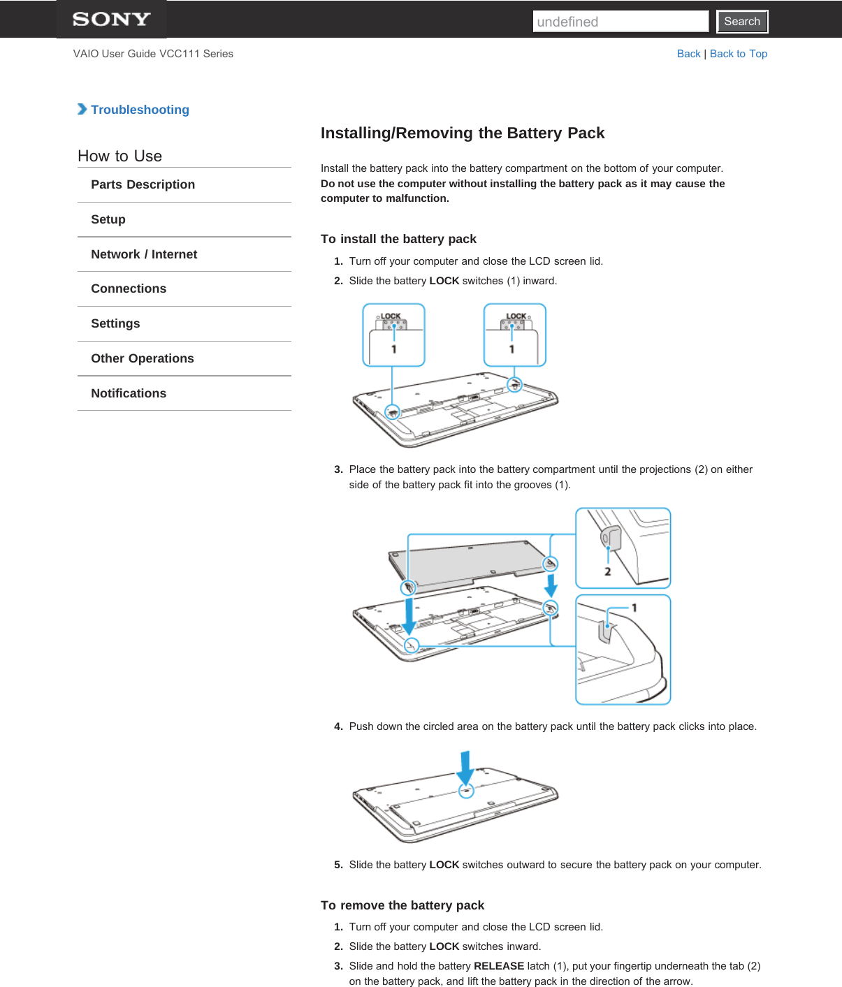 SearchVAIO User Guide VCC111 Series Back | Back to Top TroubleshootingHow to UseParts DescriptionSetupNetwork / InternetConnectionsSettingsOther OperationsNotificationsInstalling/Removing the Battery PackInstall the battery pack into the battery compartment on the bottom of your computer.Do not use the computer without installing the battery pack as it may cause thecomputer to malfunction.To install the battery pack1.  Turn off your computer and close the LCD screen lid.2.  Slide the battery LOCK switches (1) inward.3.  Place the battery pack into the battery compartment until the projections (2) on eitherside of the battery pack fit into the grooves (1).4.  Push down the circled area on the battery pack until the battery pack clicks into place.5.  Slide the battery LOCK switches outward to secure the battery pack on your computer.To remove the battery pack1.  Turn off your computer and close the LCD screen lid.2.  Slide the battery LOCK switches inward.3.  Slide and hold the battery RELEASE latch (1), put your fingertip underneath the tab (2)on the battery pack, and lift the battery pack in the direction of the arrow.Searchundefined