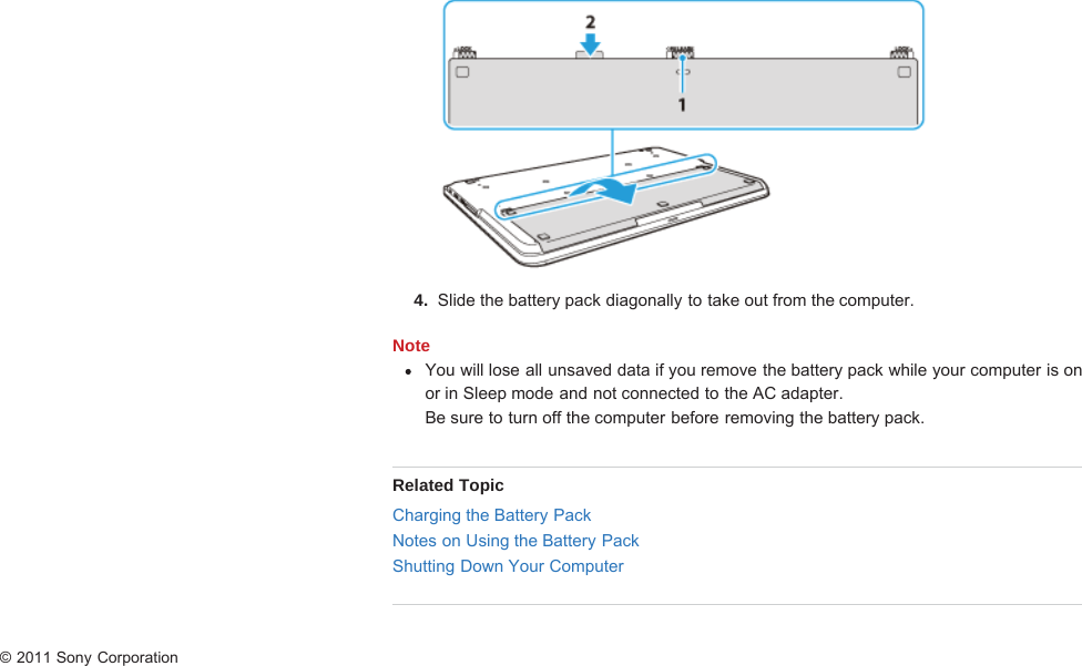 4.  Slide the battery pack diagonally to take out from the computer.NoteYou will lose all unsaved data if you remove the battery pack while your computer is onor in Sleep mode and not connected to the AC adapter.Be sure to turn off the computer before removing the battery pack.Related TopicCharging the Battery PackNotes on Using the Battery PackShutting Down Your Computer© 2011 Sony Corporation