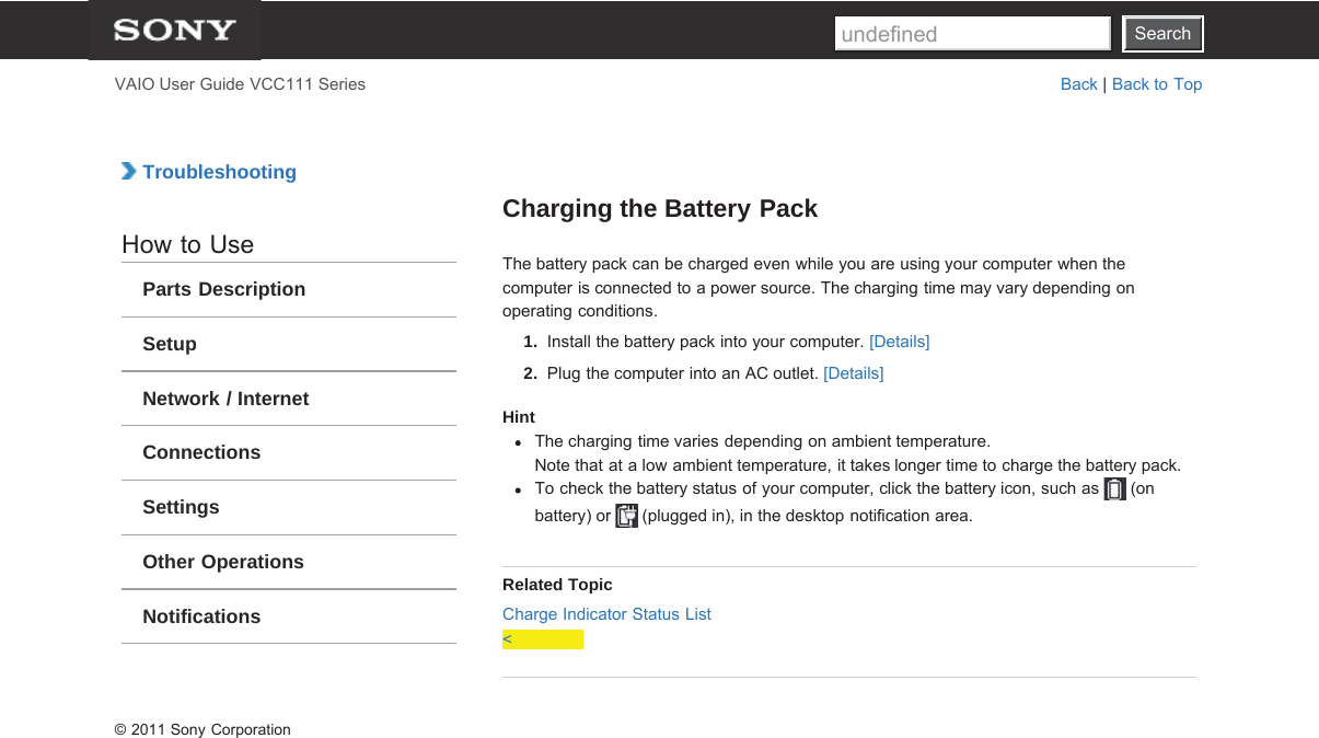 SearchVAIO User Guide VCC111 Series Back | Back to Top TroubleshootingHow to UseParts DescriptionSetupNetwork / InternetConnectionsSettingsOther OperationsNotificationsCharging the Battery PackThe battery pack can be charged even while you are using your computer when thecomputer is connected to a power source. The charging time may vary depending onoperating conditions.1.  Install the battery pack into your computer. [Details]2.  Plug the computer into an AC outlet. [Details]HintThe charging time varies depending on ambient temperature.Note that at a low ambient temperature, it takes longer time to charge the battery pack.To check the battery status of your computer, click the battery icon, such as   (onbattery) or   (plugged in), in the desktop notification area.Related TopicCharge Indicator Status List&lt;© 2011 Sony CorporationSearchundefined