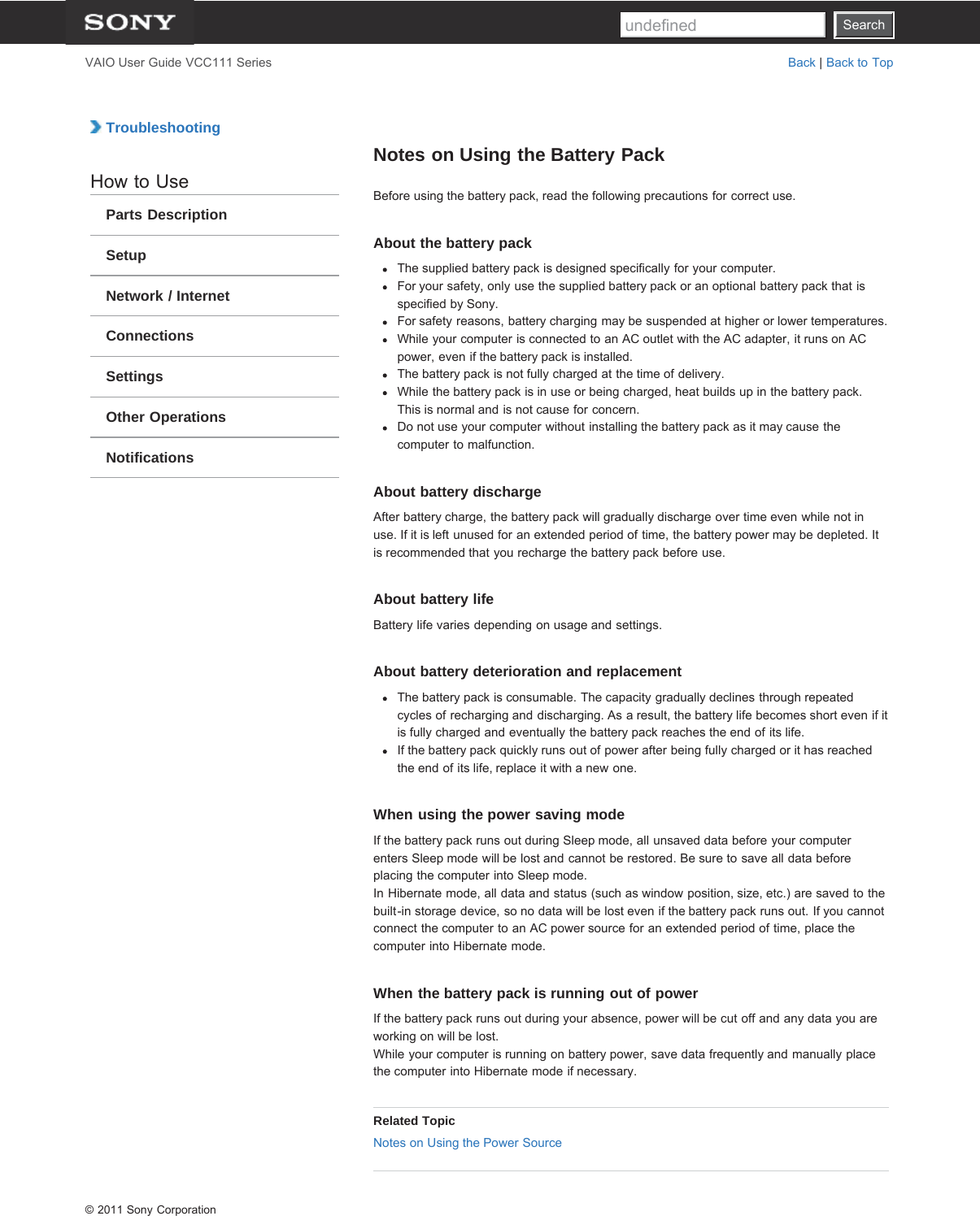 SearchVAIO User Guide VCC111 Series Back | Back to Top TroubleshootingHow to UseParts DescriptionSetupNetwork / InternetConnectionsSettingsOther OperationsNotificationsNotes on Using the Battery PackBefore using the battery pack, read the following precautions for correct use.About the battery packThe supplied battery pack is designed specifically for your computer.For your safety, only use the supplied battery pack or an optional battery pack that isspecified by Sony.For safety reasons, battery charging may be suspended at higher or lower temperatures.While your computer is connected to an AC outlet with the AC adapter, it runs on ACpower, even if the battery pack is installed.The battery pack is not fully charged at the time of delivery.While the battery pack is in use or being charged, heat builds up in the battery pack.This is normal and is not cause for concern.Do not use your computer without installing the battery pack as it may cause thecomputer to malfunction.About battery dischargeAfter battery charge, the battery pack will gradually discharge over time even while not inuse. If it is left unused for an extended period of time, the battery power may be depleted. Itis recommended that you recharge the battery pack before use.About battery lifeBattery life varies depending on usage and settings.About battery deterioration and replacementThe battery pack is consumable. The capacity gradually declines through repeatedcycles of recharging and discharging. As a result, the battery life becomes short even if itis fully charged and eventually the battery pack reaches the end of its life.If the battery pack quickly runs out of power after being fully charged or it has reachedthe end of its life, replace it with a new one.When using the power saving modeIf the battery pack runs out during Sleep mode, all unsaved data before your computerenters Sleep mode will be lost and cannot be restored. Be sure to save all data beforeplacing the computer into Sleep mode.In Hibernate mode, all data and status (such as window position, size, etc.) are saved to thebuilt-in storage device, so no data will be lost even if the battery pack runs out. If you cannotconnect the computer to an AC power source for an extended period of time, place thecomputer into Hibernate mode.When the battery pack is running out of powerIf the battery pack runs out during your absence, power will be cut off and any data you areworking on will be lost.While your computer is running on battery power, save data frequently and manually placethe computer into Hibernate mode if necessary.Related TopicNotes on Using the Power Source© 2011 Sony CorporationSearchundefined