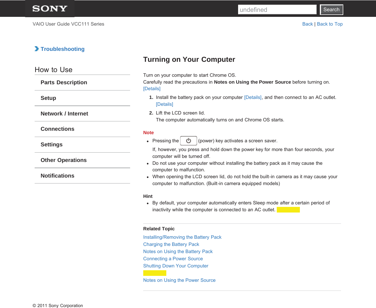 SearchVAIO User Guide VCC111 Series Back | Back to Top TroubleshootingHow to UseParts DescriptionSetupNetwork / InternetConnectionsSettingsOther OperationsNotificationsTurning on Your ComputerTurn on your computer to start Chrome OS.Carefully read the precautions in Notes on Using the Power Source before turning on.[Details]1.  Install the battery pack on your computer [Details], and then connect to an AC outlet.[Details]2.  Lift the LCD screen lid.The computer automatically turns on and Chrome OS starts.NotePressing the   (power) key activates a screen saver.If, however, you press and hold down the power key for more than four seconds, yourcomputer will be turned off.Do not use your computer without installing the battery pack as it may cause thecomputer to malfunction.When opening the LCD screen lid, do not hold the built-in camera as it may cause yourcomputer to malfunction. (Built-in camera equipped models)HintBy default, your computer automatically enters Sleep mode after a certain period ofinactivity while the computer is connected to an AC outlet. Related TopicInstalling/Removing the Battery PackCharging the Battery PackNotes on Using the Battery PackConnecting a Power SourceShutting Down Your ComputerNotes on Using the Power Source© 2011 Sony CorporationSearchundefined