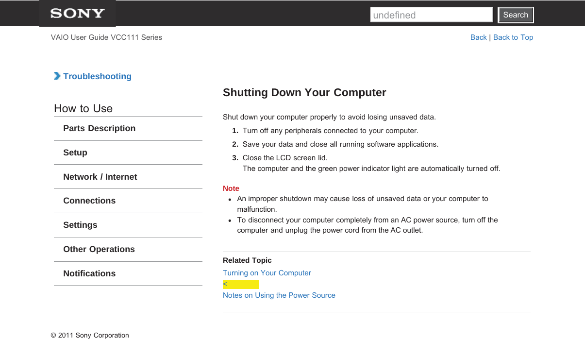 SearchVAIO User Guide VCC111 Series Back | Back to Top TroubleshootingHow to UseParts DescriptionSetupNetwork / InternetConnectionsSettingsOther OperationsNotificationsShutting Down Your ComputerShut down your computer properly to avoid losing unsaved data.1.  Turn off any peripherals connected to your computer.2.  Save your data and close all running software applications.3.  Close the LCD screen lid.The computer and the green power indicator light are automatically turned off.NoteAn improper shutdown may cause loss of unsaved data or your computer tomalfunction.To disconnect your computer completely from an AC power source, turn off thecomputer and unplug the power cord from the AC outlet.Related TopicTurning on Your Computer&lt;Notes on Using the Power Source© 2011 Sony CorporationSearchundefined