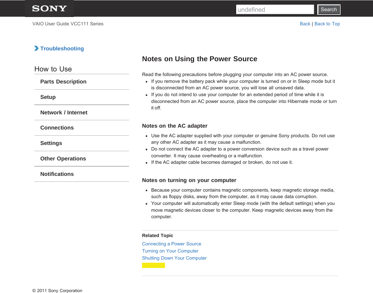 SearchVAIO User Guide VCC111 Series Back | Back to Top TroubleshootingHow to UseParts DescriptionSetupNetwork / InternetConnectionsSettingsOther OperationsNotificationsNotes on Using the Power SourceRead the following precautions before plugging your computer into an AC power source.If you remove the battery pack while your computer is turned on or in Sleep mode but itis disconnected from an AC power source, you will lose all unsaved data.If you do not intend to use your computer for an extended period of time while it isdisconnected from an AC power source, place the computer into Hibernate mode or turnit off.Notes on the AC adapterUse the AC adapter supplied with your computer or genuine Sony products. Do not useany other AC adapter as it may cause a malfunction.Do not connect the AC adapter to a power conversion device such as a travel powerconverter. It may cause overheating or a malfunction.If the AC adapter cable becomes damaged or broken, do not use it.Notes on turning on your computerBecause your computer contains magnetic components, keep magnetic storage media,such as floppy disks, away from the computer, as it may cause data corruption.Your computer will automatically enter Sleep mode (with the default settings) when youmove magnetic devices closer to the computer. Keep magnetic devices away from thecomputer.Related TopicConnecting a Power SourceTurning on Your ComputerShutting Down Your Computer© 2011 Sony CorporationSearchundefined