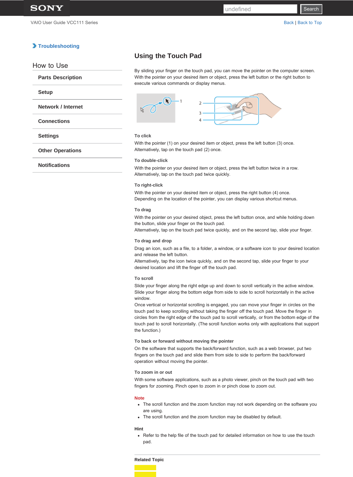 SearchVAIO User Guide VCC111 Series Back | Back to Top TroubleshootingHow to UseParts DescriptionSetupNetwork / InternetConnectionsSettingsOther OperationsNotificationsUsing the Touch PadBy sliding your finger on the touch pad, you can move the pointer on the computer screen.With the pointer on your desired item or object, press the left button or the right button toexecute various commands or display menus.To clickWith the pointer (1) on your desired item or object, press the left button (3) once.Alternatively, tap on the touch pad (2) once.To double-clickWith the pointer on your desired item or object, press the left button twice in a row.Alternatively, tap on the touch pad twice quickly.To right-clickWith the pointer on your desired item or object, press the right button (4) once.Depending on the location of the pointer, you can display various shortcut menus.To dragWith the pointer on your desired object, press the left button once, and while holding downthe button, slide your finger on the touch pad.Alternatively, tap on the touch pad twice quickly, and on the second tap, slide your finger.To drag and dropDrag an icon, such as a file, to a folder, a window, or a software icon to your desired locationand release the left button.Alternatively, tap the icon twice quickly, and on the second tap, slide your finger to yourdesired location and lift the finger off the touch pad.To scrollSlide your finger along the right edge up and down to scroll vertically in the active window.Slide your finger along the bottom edge from side to side to scroll horizontally in the activewindow.Once vertical or horizontal scrolling is engaged, you can move your finger in circles on thetouch pad to keep scrolling without taking the finger off the touch pad. Move the finger incircles from the right edge of the touch pad to scroll vertically, or from the bottom edge of thetouch pad to scroll horizontally. (The scroll function works only with applications that supportthe function.)To back or forward without moving the pointerOn the software that supports the back/forward function, such as a web browser, put twofingers on the touch pad and slide them from side to side to perform the back/forwardoperation without moving the pointer.To zoom in or outWith some software applications, such as a photo viewer, pinch on the touch pad with twofingers for zooming. Pinch open to zoom in or pinch close to zoom out.NoteThe scroll function and the zoom function may not work depending on the software youare using.The scroll function and the zoom function may be disabled by default.HintRefer to the help file of the touch pad for detailed information on how to use the touchpad.Related TopicSearchundefined