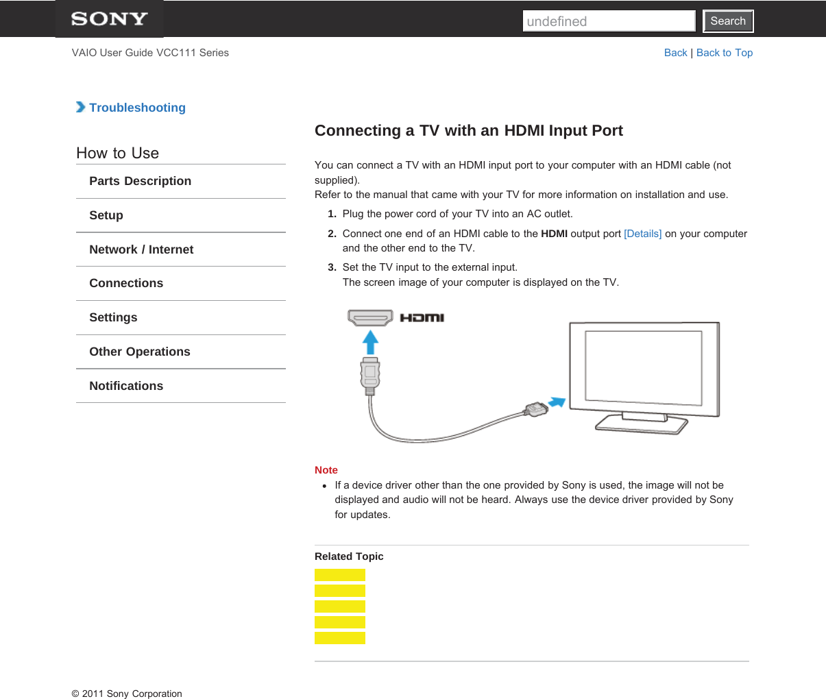 SearchVAIO User Guide VCC111 Series Back | Back to Top TroubleshootingHow to UseParts DescriptionSetupNetwork / InternetConnectionsSettingsOther OperationsNotificationsConnecting a TV with an HDMI Input PortYou can connect a TV with an HDMI input port to your computer with an HDMI cable (notsupplied).Refer to the manual that came with your TV for more information on installation and use.1.  Plug the power cord of your TV into an AC outlet.2.  Connect one end of an HDMI cable to the HDMI output port [Details] on your computerand the other end to the TV.3.  Set the TV input to the external input.The screen image of your computer is displayed on the TV.NoteIf a device driver other than the one provided by Sony is used, the image will not bedisplayed and audio will not be heard. Always use the device driver provided by Sonyfor updates.Related Topic© 2011 Sony CorporationSearchundefined