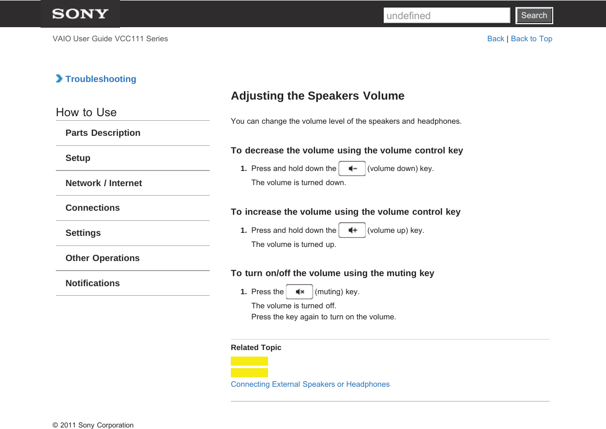 SearchVAIO User Guide VCC111 Series Back | Back to Top TroubleshootingHow to UseParts DescriptionSetupNetwork / InternetConnectionsSettingsOther OperationsNotificationsAdjusting the Speakers VolumeYou can change the volume level of the speakers and headphones.To decrease the volume using the volume control key1.  Press and hold down the   (volume down) key.The volume is turned down.To increase the volume using the volume control key1.  Press and hold down the   (volume up) key.The volume is turned up.To turn on/off the volume using the muting key1.  Press the   (muting) key.The volume is turned off.Press the key again to turn on the volume.Related TopicConnecting External Speakers or Headphones© 2011 Sony CorporationSearchundefined