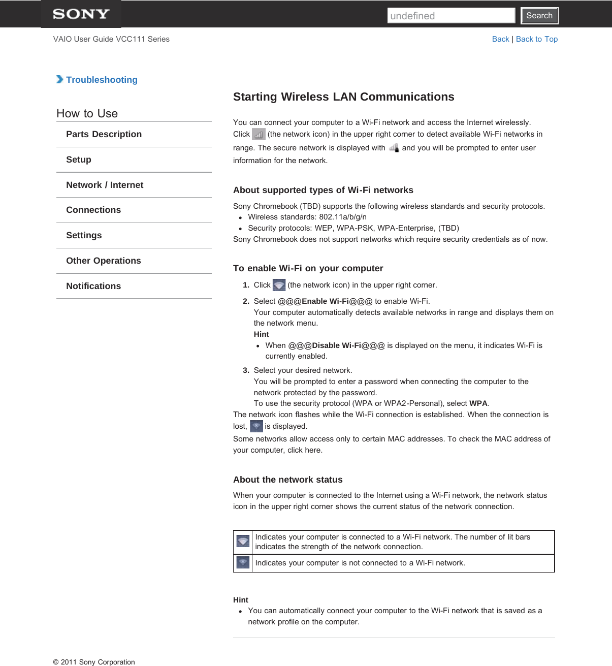 SearchVAIO User Guide VCC111 Series Back | Back to Top TroubleshootingHow to UseParts DescriptionSetupNetwork / InternetConnectionsSettingsOther OperationsNotificationsStarting Wireless LAN CommunicationsYou can connect your computer to a Wi-Fi network and access the Internet wirelessly.Click   (the network icon) in the upper right corner to detect available Wi-Fi networks inrange. The secure network is displayed with   and you will be prompted to enter userinformation for the network.About supported types of Wi-Fi networksSony Chromebook (TBD) supports the following wireless standards and security protocols.Wireless standards: 802.11a/b/g/nSecurity protocols: WEP, WPA-PSK, WPA-Enterprise, (TBD)Sony Chromebook does not support networks which require security credentials as of now.To enable Wi-Fi on your computer1.  Click   (the network icon) in the upper right corner.2.  Select @@@Enable Wi-Fi@@@ to enable Wi-Fi.Your computer automatically detects available networks in range and displays them onthe network menu.HintWhen @@@Disable Wi-Fi@@@ is displayed on the menu, it indicates Wi-Fi iscurrently enabled.3.  Select your desired network.You will be prompted to enter a password when connecting the computer to thenetwork protected by the password.To use the security protocol (WPA or WPA2-Personal), select WPA.The network icon flashes while the Wi-Fi connection is established. When the connection islost,   is displayed.Some networks allow access only to certain MAC addresses. To check the MAC address ofyour computer, click here.About the network statusWhen your computer is connected to the Internet using a Wi-Fi network, the network statusicon in the upper right corner shows the current status of the network connection.Indicates your computer is connected to a Wi-Fi network. The number of lit barsindicates the strength of the network connection.Indicates your computer is not connected to a Wi-Fi network.HintYou can automatically connect your computer to the Wi-Fi network that is saved as anetwork profile on the computer.© 2011 Sony CorporationSearchundefined