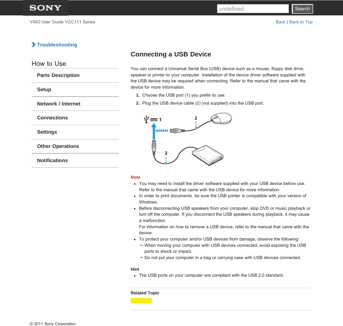 SearchVAIO User Guide VCC111 Series Back | Back to Top TroubleshootingHow to UseParts DescriptionSetupNetwork / InternetConnectionsSettingsOther OperationsNotificationsConnecting a USB DeviceYou can connect a Universal Serial Bus (USB) device such as a mouse, floppy disk drive,speaker or printer to your computer. Installation of the device driver software supplied withthe USB device may be required when connecting. Refer to the manual that came with thedevice for more information.1.  Choose the USB port (1) you prefer to use.2.  Plug the USB device cable (2) (not supplied) into the USB port.NoteYou may need to install the driver software supplied with your USB device before use.Refer to the manual that came with the USB device for more information.In order to print documents, be sure the USB printer is compatible with your version ofWindows.Before disconnecting USB speakers from your computer, stop DVD or music playback orturn off the computer. If you disconnect the USB speakers during playback, it may causea malfunction.For information on how to remove a USB device, refer to the manual that came with thedevice.To protect your computer and/or USB devices from damage, observe the following:When moving your computer with USB devices connected, avoid exposing the USBports to shock or impact.Do not put your computer in a bag or carrying case with USB devices connected.HintThe USB ports on your computer are compliant with the USB 2.0 standard.Related Topic© 2011 Sony CorporationSearchundefined