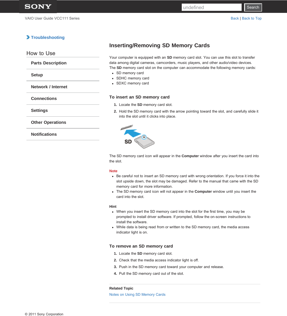 SearchVAIO User Guide VCC111 Series Back | Back to Top TroubleshootingHow to UseParts DescriptionSetupNetwork / InternetConnectionsSettingsOther OperationsNotificationsInserting/Removing SD Memory CardsYour computer is equipped with an SD memory card slot. You can use this slot to transferdata among digital cameras, camcorders, music players, and other audio/video devices.The SD memory card slot on the computer can accommodate the following memory cards:SD memory cardSDHC memory cardSDXC memory cardTo insert an SD memory card1.  Locate the SD memory card slot.2.  Hold the SD memory card with the arrow pointing toward the slot, and carefully slide itinto the slot until it clicks into place.The SD memory card icon will appear in the Computer window after you insert the card intothe slot.NoteBe careful not to insert an SD memory card with wrong orientation. If you force it into theslot upside down, the slot may be damaged. Refer to the manual that came with the SDmemory card for more information.The SD memory card icon will not appear in the Computer window until you insert thecard into the slot.HintWhen you insert the SD memory card into the slot for the first time, you may beprompted to install driver software. If prompted, follow the on-screen instructions toinstall the software.While data is being read from or written to the SD memory card, the media accessindicator light is on.To remove an SD memory card1.  Locate the SD memory card slot.2.  Check that the media access indicator light is off.3.  Push in the SD memory card toward your computer and release.4.  Pull the SD memory card out of the slot.Related TopicNotes on Using SD Memory Cards© 2011 Sony CorporationSearchundefined