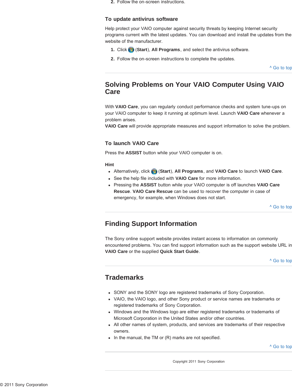 2.  Follow the on-screen instructions.To update antivirus softwareHelp protect your VAIO computer against security threats by keeping Internet securityprograms current with the latest updates. You can download and install the updates from thewebsite of the manufacturer.1.  Click   (Start), All Programs, and select the antivirus software.2.  Follow the on-screen instructions to complete the updates.^ Go to topSolving Problems on Your VAIO Computer Using VAIOCareWith VAIO Care, you can regularly conduct performance checks and system tune-ups onyour VAIO computer to keep it running at optimum level. Launch VAIO Care whenever aproblem arises.VAIO Care will provide appropriate measures and support information to solve the problem.To launch VAIO CarePress the ASSIST button while your VAIO computer is on.HintAlternatively, click   (Start), All Programs, and VAIO Care to launch VAIO Care.See the help file included with VAIO Care for more information.Pressing the ASSIST button while your VAIO computer is off launches VAIO CareRescue. VAIO Care Rescue can be used to recover the computer in case ofemergency, for example, when Windows does not start.^ Go to topFinding Support InformationThe Sony online support website provides instant access to information on commonlyencountered problems. You can find support information such as the support website URL inVAIO Care or the supplied Quick Start Guide.^ Go to topTrademarksSONY and the SONY logo are registered trademarks of Sony Corporation.VAIO, the VAIO logo, and other Sony product or service names are trademarks orregistered trademarks of Sony Corporation.Windows and the Windows logo are either registered trademarks or trademarks ofMicrosoft Corporation in the United States and/or other countries.All other names of system, products, and services are trademarks of their respectiveowners.In the manual, the TM or (R) marks are not specified.^ Go to topCopyright 2011 Sony Corporation© 2011 Sony Corporation