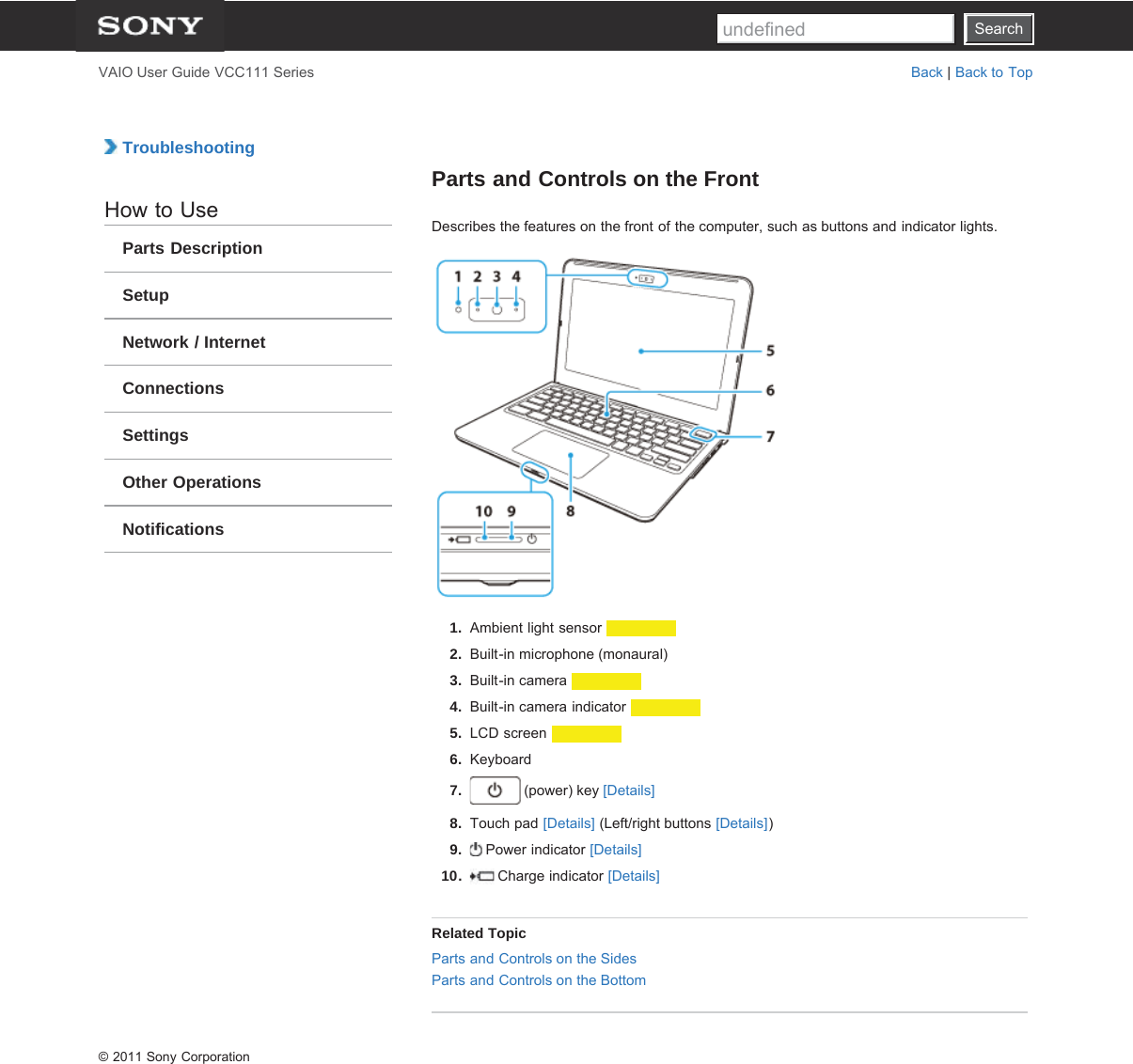 SearchVAIO User Guide VCC111 Series Back | Back to Top TroubleshootingHow to UseParts DescriptionSetupNetwork / InternetConnectionsSettingsOther OperationsNotificationsParts and Controls on the FrontDescribes the features on the front of the computer, such as buttons and indicator lights.1.  Ambient light sensor 2.  Built-in microphone (monaural)3.  Built-in camera 4.  Built-in camera indicator 5.  LCD screen 6.  Keyboard7.  (power) key [Details]8.  Touch pad [Details] (Left/right buttons [Details])9.   Power indicator [Details]10.   Charge indicator [Details]Related TopicParts and Controls on the SidesParts and Controls on the Bottom© 2011 Sony CorporationSearchundefined