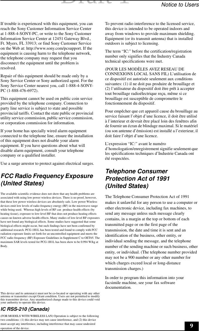 Draft 1 Draft 1  Notice to Users9If trouble is experienced with this equipment, you can reach the Sony Customer Information Service Center at 1-888-4-SONY-PC, or write to the Sony Customer Information Service Center at 12451 Gateway Blvd., Ft. Myers, FL 33913; or find Sony Customer Service on the Web at: http://www.sony.com/pcsupport. If the equipment is causing harm to the telephone network, the telephone company may request that you disconnect the equipment until the problem is resolved.Repair of this equipment should be made only by a Sony Service Center or Sony authorized agent. For the Sony Service Center nearest you, call 1-888-4-SONY-PC (1-888-476-6972).This equipment cannot be used on public coin service provided by the telephone company. Connection to party line service is subject to state and possible provincial tariffs. Contact the state public or provincial utility service commission, public service commission, or corporation commission for information.If your home has specially wired alarm equipment connected to the telephone line, ensure the installation of this equipment does not disable your alarm equipment. If you have questions about what will disable alarm equipment, consult your telephone company or a qualified installer.Use a surge arrestor to protect against electrical surges.FCC Radio Frequency Exposure (United States)The available scientific evidence does not show that any health problems are associated with using low power wireless devices. There is no proof, however, that these low power wireless devices are absolutely safe. Low power Wireless devices emit low levels of radio frequency energy (RF) in the microwave range while being used.  Whereas high levels of RF can  produce health effects (by heating tissue), exposure to low-level RF that does not produce heating effects causes no known adverse health effects. Many studies of low-level RF exposures have not found any biological effects. Some studies have suggested that some biological effects might occur, but such findings have not been confirmed by additional research. PCG-1H1L has been tested and found to comply with FCC radiation exposure limits set forth for an uncontrolled equipment and meets the FCC radio frequency (RF) Exposure Guidelines in Supplement C to OET65. The maximum SAR levels tested for PCG-1H1L has been show to be 0.994 W/kg at Body.                  This device and its antenna(s) must not be co-located or operating with any other antenna or transmitter except Grant condition. Users are not permitted to modify this transmitter device. Any unauthorized change made to this device could void your authority to operate this device.     IC RSS-210 (Canada)      (FOR MODELS WITH WIRELESS LAN) Operation is subject to the following two conditions: (1) this device may not cause interference, and (2) this device must accept any interference, including interference that may cause undesired operation of the device.To prevent radio interference to the licensed service, this device is intended to be operated indoors and away from windows to provide maximum shielding. Equipment (or its transmit antenna) that is installed outdoors is subject to licensing.The term “IC:” before the certification/registration number only signifies that the Industry Canada technical specifications were met. (POUR LES MODÈLES AVEZ RESEAU DE CONNEXIONS LOCAL SANS FIL) L’utilisation de ce dispositif est autorisée seulement aux conditions suivantes: (1) il ne doit pas produire de brouillage et (2) l’utilisateur du dispositif doit être prêt à accepter tout brouillage radioélectrique reçu, même si ce brouillage est susceptible de compromettre le fonctionnement du dispositif.Pour empêcher que cet appareil cause du brouillage au service faisant l’objet d’une licence, il doit être utilisé à l’interieur et devrait être placé loin des fenêtres afin de fournir un écran de blindage maximal. Si le matériel (ou son antenne d’émission) est installé a l’exterieur, il doit faire l’objet d’une licence.L’expression “IC:” avant le numéro d’homologation/enregistrement signifie seulement que les spécifications techniques d’Industrie Canada ont été respectées.Telephone Consumer Protection Act of 1991 (United States)The Telephone Consumer Protection Act of 1991 makes it unlawful for any person to use a computer or other electronic device, including fax machines, to send any message unless such message clearly contains, in a margin at the top or bottom of each transmitted page or on the first page of the transmission, the date and time it is sent and an identification of the business, other entity, or individual sending the message, and the telephone number of the sending machine or such business, other entity, or individual. (The telephone number provided may not be a 900 number or any other number for which charges exceed local or long-distance transmission charges.)In order to program this information into your facsimile machine, see your fax software documentation.