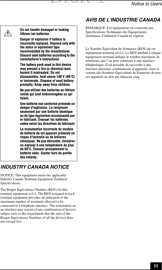 Draft 1 Draft 1  Notice to Users11INDUSTRY CANADA NOTICENOTICE: This equipment meets the applicable Industry Canada Terminal Equipment Technical Specifications. The Ringer Equivalence Number (REN) for this terminal equipment is 0.2. The REN assigned to each terminal equipment provides an indication of the maximum number of terminals allowed to be connected to a telephone interface. The termination on an interface may consist of any combination of devices subject only to the requirement that the sum of the Ringer Equivalence Numbers of all the devices does not exceed five.AVIS DE L’INDUSTRIE CANADAREMARQUE: Cet équipement est conforme aux Spécifications Techniques des Équipements Terminaux d’Industrie Canada en vigueur. Le Nombre Équivalent de Sonneries (REN) de cet équipement terminal est 0,2. Le REN attribué à chaque équipement terminal indique le nombre maximum de terminaux que l’on peut connecter à une interface téléphonique. Il est possible de raccorder à une interface plusieurs combinaisons d’appareils, mais la somme des Nombres Équivalents de Sonneries de tous ces appareils ne doit pas dépasser cinq.Do not handle damaged or leaking lithium ion batteries.Danger of explosion if battery is incorrectly replaced. Replace only with the same or equivalent type recommended by the manufacturer. Discard used batteries according to the manufacturer’s instructions.The battery pack used in this device may present a fire or chemical burn hazard if mistreated. Do not disassemble, heat above 140°F (60°C) or incinerate. Dispose of used battery promptly. Keep away from children.Ne pas utiliser des batteries au lithium ionisé qui sont endommagées ou qui fuient.Une batterie non conforme présente un danger d&apos;explosion. La remplacer seulement par une batterie identique ou de type équivalent recommandé par le fabricant. Évacuer les batteries usées selon les directives du fabricant.La manutention incorrecte du module de batterie de cet appareil présente un risque d&apos;incendie ou de brûlures chimiques. Ne pas démonter, incinérer ou exposer à une température de plus de 60°C. Évacuer promptement la batterie usée. Garder hors de portée des enfants.