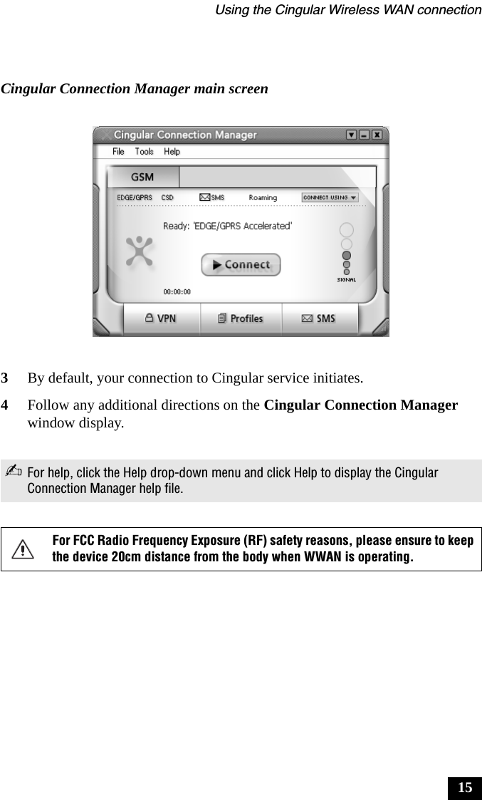 Using the Cingular Wireless WAN connection153By default, your connection to Cingular service initiates.4Follow any additional directions on the Cingular Connection Manager window display.Cingular Connection Manager main screen✍For help, click the Help drop-down menu and click Help to display the Cingular Connection Manager help file.For FCC Radio Frequency Exposure (RF) safety reasons, please ensure to keep the device 20cm distance from the body when WWAN is operating.