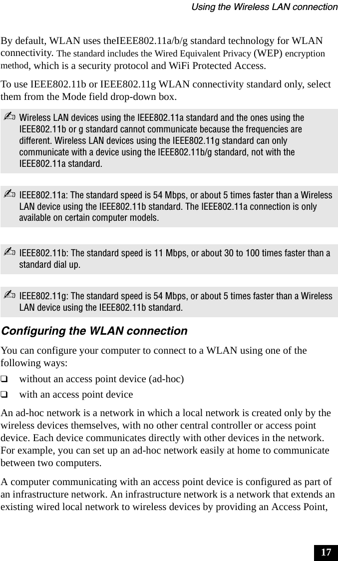 Using the Wireless LAN connection17By default, WLAN uses theIEEE802.11a/b/g standard technology for WLAN connectivity. The standard includes the Wired Equivalent Privacy (WEP) encryption method, which is a security protocol and WiFi Protected Access.To use IEEE802.11b or IEEE802.11g WLAN connectivity standard only, select them from the Mode field drop-down box.Configuring the WLAN connectionYou can configure your computer to connect to a WLAN using one of the following ways:❑without an access point device (ad-hoc)❑with an access point deviceAn ad-hoc network is a network in which a local network is created only by the wireless devices themselves, with no other central controller or access point device. Each device communicates directly with other devices in the network. For example, you can set up an ad-hoc network easily at home to communicate between two computers.A computer communicating with an access point device is configured as part of an infrastructure network. An infrastructure network is a network that extends an existing wired local network to wireless devices by providing an Access Point, ✍Wireless LAN devices using the IEEE802.11a standard and the ones using the IEEE802.11b or g standard cannot communicate because the frequencies are different. Wireless LAN devices using the IEEE802.11g standard can only communicate with a device using the IEEE802.11b/g standard, not with the IEEE802.11a standard.✍IEEE802.11a: The standard speed is 54 Mbps, or about 5 times faster than a Wireless LAN device using the IEEE802.11b standard. The IEEE802.11a connection is only available on certain computer models.✍IEEE802.11b: The standard speed is 11 Mbps, or about 30 to 100 times faster than a standard dial up.✍IEEE802.11g: The standard speed is 54 Mbps, or about 5 times faster than a Wireless LAN device using the IEEE802.11b standard.