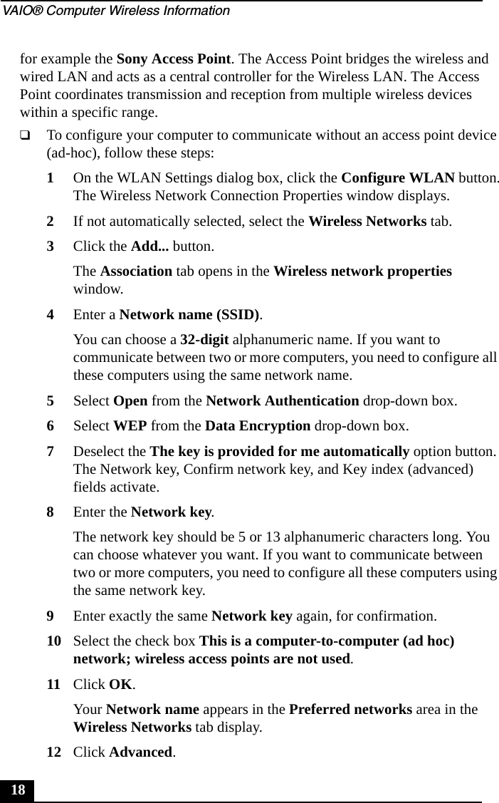 VAIO® Computer Wireless Information18for example the Sony Access Point. The Access Point bridges the wireless and wired LAN and acts as a central controller for the Wireless LAN. The Access Point coordinates transmission and reception from multiple wireless devices within a specific range.❑To configure your computer to communicate without an access point device (ad-hoc), follow these steps:1On the WLAN Settings dialog box, click the Configure WLAN button.The Wireless Network Connection Properties window displays.2If not automatically selected, select the Wireless Networks tab.3Click the Add... button.The Association tab opens in the Wireless network properties window.4Enter a Network name (SSID).You can choose a 32-digit alphanumeric name. If you want to communicate between two or more computers, you need to configure all these computers using the same network name.5Select Open from the Network Authentication drop-down box.6Select WEP from the Data Encryption drop-down box.7Deselect the The key is provided for me automatically option button. The Network key, Confirm network key, and Key index (advanced) fields activate.8Enter the Network key.The network key should be 5 or 13 alphanumeric characters long. You can choose whatever you want. If you want to communicate between two or more computers, you need to configure all these computers using the same network key.9Enter exactly the same Network key again, for confirmation.10 Select the check box This is a computer-to-computer (ad hoc) network; wireless access points are not used.11 Click OK.Your Network name appears in the Preferred networks area in the Wireless Networks tab display.12 Click Advanced.