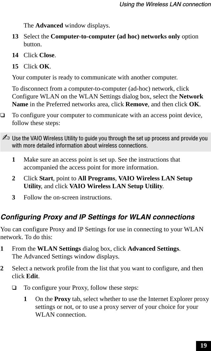 Using the Wireless LAN connection19The Advanced window displays.13 Select the Computer-to-computer (ad hoc) networks only option button.14 Click Close.15 Click OK.Your computer is ready to communicate with another computer.To disconnect from a computer-to-computer (ad-hoc) network, click Configure WLAN on the WLAN Settings dialog box, select the Network Name in the Preferred networks area, click Remove, and then click OK.❑To configure your computer to communicate with an access point device, follow these steps:1Make sure an access point is set up. See the instructions that accompanied the access point for more information.2Click Start, point to All Programs, VAIO Wireless LAN Setup Utility, and click VAIO Wireless LAN Setup Utility.3Follow the on-screen instructions.Configuring Proxy and IP Settings for WLAN connectionsYou can configure Proxy and IP Settings for use in connecting to your WLAN network. To do this:1From the WLAN Settings dialog box, click Advanced Settings.The Advanced Settings window displays.2Select a network profile from the list that you want to configure, and then click Edit.❑To configure your Proxy, follow these steps:1On the Proxy tab, select whether to use the Internet Explorer proxy settings or not, or to use a proxy server of your choice for your WLAN connection.✍Use the VAIO Wireless Utility to guide you through the set up process and provide you with more detailed information about wireless connections.