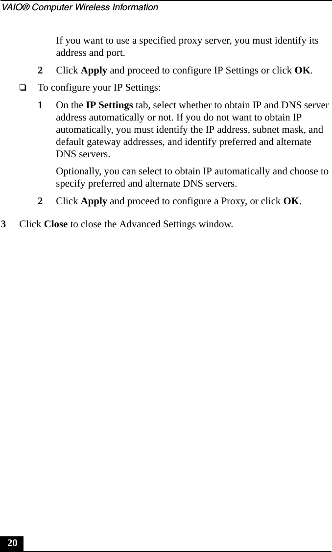 VAIO® Computer Wireless Information20If you want to use a specified proxy server, you must identify its address and port.2Click Apply and proceed to configure IP Settings or click OK.❑To configure your IP Settings:1On the IP Settings tab, select whether to obtain IP and DNS server address automatically or not. If you do not want to obtain IP automatically, you must identify the IP address, subnet mask, and default gateway addresses, and identify preferred and alternate DNS servers.Optionally, you can select to obtain IP automatically and choose to specify preferred and alternate DNS servers.2Click Apply and proceed to configure a Proxy, or click OK.3Click Close to close the Advanced Settings window.