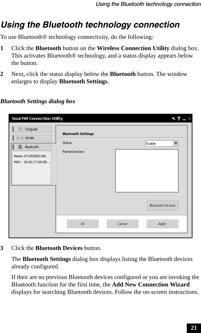 Using the Bluetooth technology connection21Using the Bluetooth technology connectionTo use Bluetooth® technology connectivity, do the following:1Click the Bluetooth button on the Wireless Connection Utility dialog box. This activates Bluetooth® technology, and a status display appears below the button.2Next, click the status display below the Bluetooth button. The window enlarges to display Bluetooth Settings. 3Click the Bluetooth Devices button.The Bluetooth Settings dialog box displays listing the Bluetooth devices already configured.If their are no previous Bluetooth devices configured or you are invoking the Bluetooth function for the first time, the Add New Connection Wizard displays for searching Bluetooth devices. Follow the on-screen instructions.Bluetooth Settings dialog box
