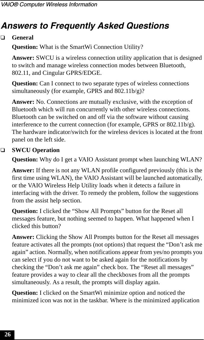 VAIO® Computer Wireless Information26Answers to Frequently Asked Questions❑GeneralQuestion: What is the SmartWi Connection Utility?Answer: SWCU is a wireless connection utility application that is designed to switch and manage wireless connection modes between Bluetooth, 802.11, and Cingular GPRS/EDGE.Question: Can I connect to two separate types of wireless connections simultaneously (for example, GPRS and 802.11b/g)?Answer: No. Connections are mutually exclusive, with the exception of Bluetooth which will run concurrently with other wireless connections. Bluetooth can be switched on and off via the software without causing interference to the current connection (for example, GPRS or 802.11b/g). The hardware indicator/switch for the wireless devices is located at the front panel on the left side.❑SWCU OperationQuestion: Why do I get a VAIO Assistant prompt when launching WLAN?Answer: If there is not any WLAN profile configured previously (this is the first time using WLAN), the VAIO Assistant will be launched automatically, or the VAIO Wireless Help Utility loads when it detects a failure in interfacing with the driver. To remedy the problem, follow the suggestions from the assist help section.Question: I clicked the “Show All Prompts” button for the Reset all messages feature, but nothing seemed to happen. What happened when I clicked this button?Answer: Clicking the Show All Prompts button for the Reset all messages feature activates all the prompts (not options) that request the “Don’t ask me again” action. Normally, when notifications appear from yes/no prompts you can select if you do not want to be asked again for the notifications by checking the “Don’t ask me again” check box. The “Reset all messages” feature provides a way to clear all the checkboxes from all the prompts simultaneously. As a result, the prompts will display again.Question: I clicked on the SmartWi minimize option and noticed the minimized icon was not in the taskbar. Where is the minimized application 