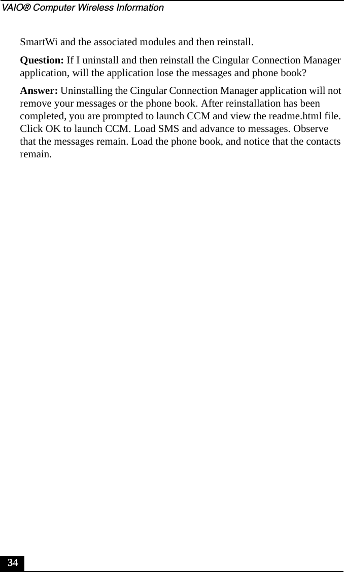 VAIO® Computer Wireless Information34SmartWi and the associated modules and then reinstall.Question: If I uninstall and then reinstall the Cingular Connection Manager application, will the application lose the messages and phone book?Answer: Uninstalling the Cingular Connection Manager application will not remove your messages or the phone book. After reinstallation has been completed, you are prompted to launch CCM and view the readme.html file. Click OK to launch CCM. Load SMS and advance to messages. Observe that the messages remain. Load the phone book, and notice that the contacts remain.
