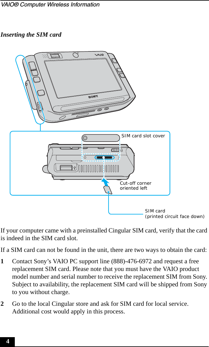 VAIO® Computer Wireless Information4If your computer came with a preinstalled Cingular SIM card, verify that the card is indeed in the SIM card slot.If a SIM card can not be found in the unit, there are two ways to obtain the card:1Contact Sony’s VAIO PC support line (888)-476-6972 and request a free replacement SIM card. Please note that you must have the VAIO product model number and serial number to receive the replacement SIM from Sony. Subject to availability, the replacement SIM card will be shipped from Sony to you without charge.2Go to the local Cingular store and ask for SIM card for local service. Additional cost would apply in this process.Inserting the SIM cardCut-off corneroriented leftSIM card(printed circuit face down)SIM card slot cover