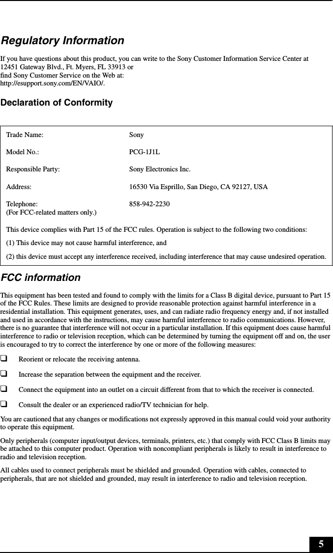 5Regulatory InformationIf you have questions about this product, you can write to the Sony Customer Information Service Center at12451 Gateway Blvd., Ft. Myers, FL 33913 orfind Sony Customer Service on the Web at:http://esupport.sony.com/EN/VAIO/.Declaration of Conformity FCC informationThis equipment has been tested and found to comply with the limits for a Class B digital device, pursuant to Part 15 of the FCC Rules. These limits are designed to provide reasonable protection against harmful interference in a residential installation. This equipment generates, uses, and can radiate radio frequency energy and, if not installed and used in accordance with the instructions, may cause harmful interference to radio communications. However, there is no guarantee that interference will not occur in a particular installation. If this equipment does cause harmful interference to radio or television reception, which can be determined by turning the equipment off and on, the user is encouraged to try to correct the interference by one or more of the following measures:❑Reorient or relocate the receiving antenna.❑Increase the separation between the equipment and the receiver.❑Connect the equipment into an outlet on a circuit different from that to which the receiver is connected.❑Consult the dealer or an experienced radio/TV technician for help. You are cautioned that any changes or modifications not expressly approved in this manual could void your authority to operate this equipment. Only peripherals (computer input/output devices, terminals, printers, etc.) that comply with FCC Class B limits may be attached to this computer product. Operation with noncompliant peripherals is likely to result in interference to radio and television reception.All cables used to connect peripherals must be shielded and grounded. Operation with cables, connected to peripherals, that are not shielded and grounded, may result in interference to radio and television reception.Trade Name: SonyModel No.:  PCG-1J1LResponsible Party:  Sony Electronics Inc.Address: 16530 Via Esprillo, San Diego, CA 92127, USATelephone: (For FCC-related matters only.)858-942-2230This device complies with Part 15 of the FCC rules. Operation is subject to the following two conditions: (1) This device may not cause harmful interference, and(2) this device must accept any interference received, including interference that may cause undesired operation.