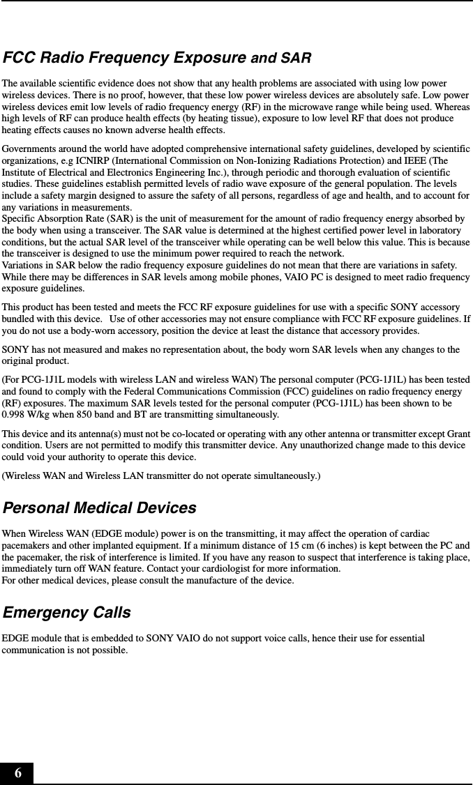 6FCC Radio Frequency Exposure and SARThe available scientific evidence does not show that any health problems are associated with using low power wireless devices. There is no proof, however, that these low power wireless devices are absolutely safe. Low power wireless devices emit low levels of radio frequency energy (RF) in the microwave range while being used. Whereas high levels of RF can produce health effects (by heating tissue), exposure to low level RF that does not produce heating effects causes no known adverse health effects.Governments around the world have adopted comprehensive international safety guidelines, developed by scientific organizations, e.g ICNIRP (International Commission on Non-Ionizing Radiations Protection) and IEEE (The Institute of Electrical and Electronics Engineering Inc.), through periodic and thorough evaluation of scientific studies. These guidelines establish permitted levels of radio wave exposure of the general population. The levels include a safety margin designed to assure the safety of all persons, regardless of age and health, and to account for any variations in measurements.Specific Absorption Rate (SAR) is the unit of measurement for the amount of radio frequency energy absorbed by the body when using a transceiver. The SAR value is determined at the highest certified power level in laboratory conditions, but the actual SAR level of the transceiver while operating can be well below this value. This is because the transceiver is designed to use the minimum power required to reach the network.Variations in SAR below the radio frequency exposure guidelines do not mean that there are variations in safety.While there may be differences in SAR levels among mobile phones, VAIO PC is designed to meet radio frequency exposure guidelines.This product has been tested and meets the FCC RF exposure guidelines for use with a specific SONY accessory bundled with this device.   Use of other accessories may not ensure compliance with FCC RF exposure guidelines. If you do not use a body-worn accessory, position the device at least the distance that accessory provides.SONY has not measured and makes no representation about, the body worn SAR levels when any changes to the original product.(For PCG-1J1L models with wireless LAN and wireless WAN) The personal computer (PCG-1J1L) has been tested and found to comply with the Federal Communications Commission (FCC) guidelines on radio frequency energy (RF) exposures. The maximum SAR levels tested for the personal computer (PCG-1J1L) has been shown to be 0.998 W/kg when 850 band and BT are transmitting simultaneously. This device and its antenna(s) must not be co-located or operating with any other antenna or transmitter except Grant condition. Users are not permitted to modify this transmitter device. Any unauthorized change made to this device could void your authority to operate this device.(Wireless WAN and Wireless LAN transmitter do not operate simultaneously.)Personal Medical DevicesWhen Wireless WAN (EDGE module) power is on the transmitting, it may affect the operation of cardiac pacemakers and other implanted equipment. If a minimum distance of 15 cm (6 inches) is kept between the PC and the pacemaker, the risk of interference is limited. If you have any reason to suspect that interference is taking place, immediately turn off WAN feature. Contact your cardiologist for more information.For other medical devices, please consult the manufacture of the device.Emergency CallsEDGE module that is embedded to SONY VAIO do not support voice calls, hence their use for essential communication is not possible.