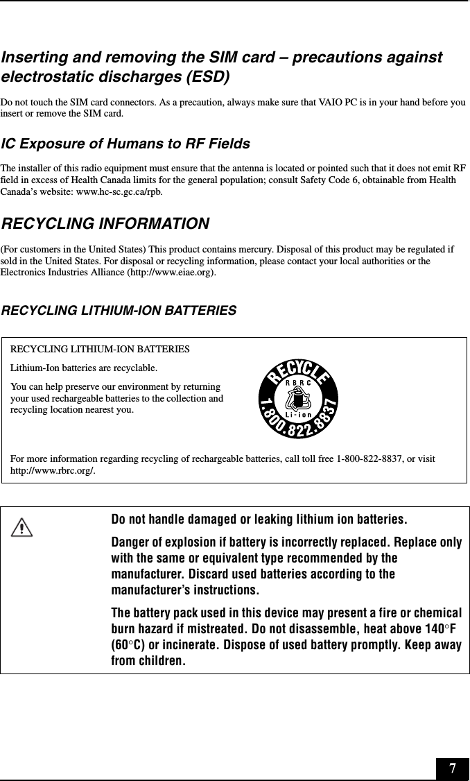 7Inserting and removing the SIM card – precautions against electrostatic discharges (ESD)Do not touch the SIM card connectors. As a precaution, always make sure that VAIO PC is in your hand before you insert or remove the SIM card.IC Exposure of Humans to RF FieldsThe installer of this radio equipment must ensure that the antenna is located or pointed such that it does not emit RF field in excess of Health Canada limits for the general population; consult Safety Code 6, obtainable from Health Canada’s website: www.hc-sc.gc.ca/rpb.RECYCLING INFORMATION(For customers in the United States) This product contains mercury. Disposal of this product may be regulated if sold in the United States. For disposal or recycling information, please contact your local authorities or the Electronics Industries Alliance (http://www.eiae.org).RECYCLING LITHIUM-ION BATTERIESRECYCLING LITHIUM-ION BATTERIESLithium-Ion batteries are recyclable.You can help preserve our environment by returning your used rechargeable batteries to the collection and recycling location nearest you.For more information regarding recycling of rechargeable batteries, call toll free 1-800-822-8837, or visit http://www.rbrc.org/.Do not handle damaged or leaking lithium ion batteries.Danger of explosion if battery is incorrectly replaced. Replace only with the same or equivalent type recommended by the manufacturer. Discard used batteries according to the manufacturer’s instructions.The battery pack used in this device may present a fire or chemical burn hazard if mistreated. Do not disassemble, heat above 140°F (60°C) or incinerate. Dispose of used battery promptly. Keep away from children.