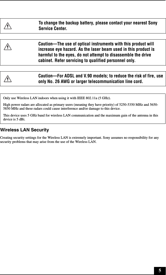 5Wireless LAN SecurityCreating security settings for the Wireless LAN is extremely important. Sony assumes no responsibility for any security problems that may arise from the use of the Wireless LAN.To change the backup battery, please contact your nearest Sony Service Center.Caution—The use of optical instruments with this product will increase eye hazard. As the laser beam used in this product is harmful to the eyes, do not attempt to disassemble the drive cabinet. Refer servicing to qualified personnel only.Caution—For ADSL and V.90 models; to reduce the risk of fire, use only No. 26 AWG or larger telecommunication line cord.Only use Wireless LAN indoors when using it with IEEE 802.11a (5 GHz).High power radars are allocated as primary users (meaning they have priority) of 5250-5350 MHz and 5650-5850 MHz and these radars could cause interference and/or damage to this device.This device uses 5 GHz band for wireless LAN communication and the maximum gain of the antenna in this device is 5 dBi.