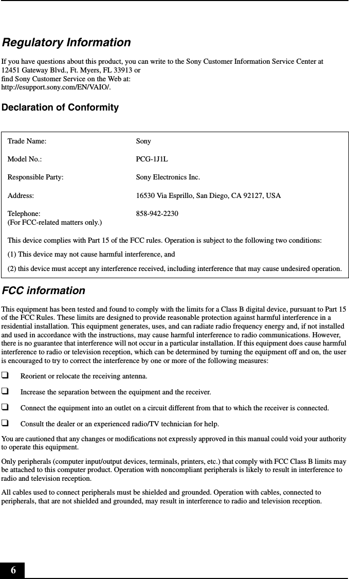 6Regulatory InformationIf you have questions about this product, you can write to the Sony Customer Information Service Center at12451 Gateway Blvd., Ft. Myers, FL 33913 orfind Sony Customer Service on the Web at:http://esupport.sony.com/EN/VAIO/.Declaration of Conformity FCC informationThis equipment has been tested and found to comply with the limits for a Class B digital device, pursuant to Part 15 of the FCC Rules. These limits are designed to provide reasonable protection against harmful interference in a residential installation. This equipment generates, uses, and can radiate radio frequency energy and, if not installed and used in accordance with the instructions, may cause harmful interference to radio communications. However, there is no guarantee that interference will not occur in a particular installation. If this equipment does cause harmful interference to radio or television reception, which can be determined by turning the equipment off and on, the user is encouraged to try to correct the interference by one or more of the following measures:❑Reorient or relocate the receiving antenna.❑Increase the separation between the equipment and the receiver.❑Connect the equipment into an outlet on a circuit different from that to which the receiver is connected.❑Consult the dealer or an experienced radio/TV technician for help. You are cautioned that any changes or modifications not expressly approved in this manual could void your authority to operate this equipment. Only peripherals (computer input/output devices, terminals, printers, etc.) that comply with FCC Class B limits may be attached to this computer product. Operation with noncompliant peripherals is likely to result in interference to radio and television reception.All cables used to connect peripherals must be shielded and grounded. Operation with cables, connected to peripherals, that are not shielded and grounded, may result in interference to radio and television reception.Trade Name: SonyModel No.:  PCG-1J1LResponsible Party:  Sony Electronics Inc.Address: 16530 Via Esprillo, San Diego, CA 92127, USATelephone: (For FCC-related matters only.)858-942-2230This device complies with Part 15 of the FCC rules. Operation is subject to the following two conditions: (1) This device may not cause harmful interference, and(2) this device must accept any interference received, including interference that may cause undesired operation.