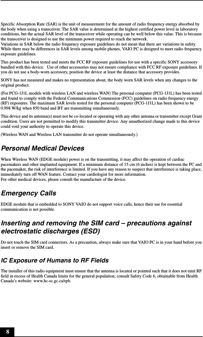 8Specific Absorption Rate (SAR) is the unit of measurement for the amount of radio frequency energy absorbed by the body when using a transceiver. The SAR value is determined at the highest certified power level in laboratory conditions, but the actual SAR level of the transceiver while operating can be well below this value. This is because the transceiver is designed to use the minimum power required to reach the network.Variations in SAR below the radio frequency exposure guidelines do not mean that there are variations in safety.While there may be differences in SAR levels among mobile phones, VAIO PC is designed to meet radio frequency exposure guidelines.This product has been tested and meets the FCC RF exposure guidelines for use with a specific SONY accessory bundled with this device.   Use of other accessories may not ensure compliance with FCC RF exposure guidelines. If you do not use a body-worn accessory, position the device at least the distance that accessory provides.SONY has not measured and makes no representation about, the body worn SAR levels when any changes to the original product.(For PCG-1J1L models with wireless LAN and wireless WAN) The personal computer (PCG-1J1L) has been tested and found to comply with the Federal Communications Commission (FCC) guidelines on radio frequency energy (RF) exposures. The maximum SAR levels tested for the personal computer (PCG-1J1L) has been shown to be 0.998 W/kg when 850 band and BT are transmitting simultaneously. This device and its antenna(s) must not be co-located or operating with any other antenna or transmitter except Grant condition. Users are not permitted to modify this transmitter device. Any unauthorized change made to this device could void your authority to operate this device.(Wireless WAN and Wireless LAN transmitter do not operate simultaneously.)Personal Medical DevicesWhen Wireless WAN (EDGE module) power is on the transmitting, it may affect the operation of cardiac pacemakers and other implanted equipment. If a minimum distance of 15 cm (6 inches) is kept between the PC and the pacemaker, the risk of interference is limited. If you have any reason to suspect that interference is taking place, immediately turn off WAN feature. Contact your cardiologist for more information.For other medical devices, please consult the manufacture of the device.Emergency CallsEDGE module that is embedded to SONY VAIO do not support voice calls, hence their use for essential communication is not possible.Inserting and removing the SIM card – precautions against electrostatic discharges (ESD)Do not touch the SIM card connectors. As a precaution, always make sure that VAIO PC is in your hand before you insert or remove the SIM card.IC Exposure of Humans to RF FieldsThe installer of this radio equipment must ensure that the antenna is located or pointed such that it does not emit RF field in excess of Health Canada limits for the general population; consult Safety Code 6, obtainable from Health Canada’s website: www.hc-sc.gc.ca/rpb.