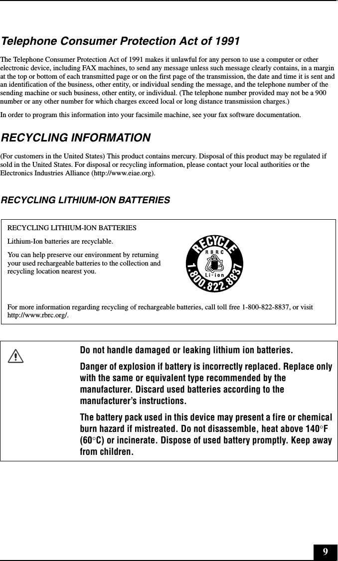 9Telephone Consumer Protection Act of 1991The Telephone Consumer Protection Act of 1991 makes it unlawful for any person to use a computer or other electronic device, including FAX machines, to send any message unless such message clearly contains, in a margin at the top or bottom of each transmitted page or on the first page of the transmission, the date and time it is sent and an identification of the business, other entity, or individual sending the message, and the telephone number of the sending machine or such business, other entity, or individual. (The telephone number provided may not be a 900 number or any other number for which charges exceed local or long distance transmission charges.)In order to program this information into your facsimile machine, see your fax software documentation.RECYCLING INFORMATION(For customers in the United States) This product contains mercury. Disposal of this product may be regulated if sold in the United States. For disposal or recycling information, please contact your local authorities or the Electronics Industries Alliance (http://www.eiae.org).RECYCLING LITHIUM-ION BATTERIESRECYCLING LITHIUM-ION BATTERIESLithium-Ion batteries are recyclable.You can help preserve our environment by returning your used rechargeable batteries to the collection and recycling location nearest you.For more information regarding recycling of rechargeable batteries, call toll free 1-800-822-8837, or visit http://www.rbrc.org/.Do not handle damaged or leaking lithium ion batteries.Danger of explosion if battery is incorrectly replaced. Replace only with the same or equivalent type recommended by the manufacturer. Discard used batteries according to the manufacturer’s instructions.The battery pack used in this device may present a fire or chemical burn hazard if mistreated. Do not disassemble, heat above 140°F (60°C) or incinerate. Dispose of used battery promptly. Keep away from children.