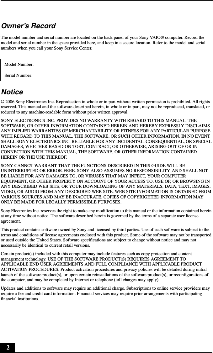2Owner’s RecordThe model number and serial number are located on the back panel of your Sony VAIO® computer. Record the model and serial number in the space provided here, and keep in a secure location. Refer to the model and serial numbers when you call your Sony Service Center.Notice© 2006 Sony Electronics Inc. Reproduction in whole or in part without written permission is prohibited. All rights reserved. This manual and the software described herein, in whole or in part, may not be reproduced, translated, or reduced to any machine-readable form without prior written approval.SONY ELECTRONICS INC. PROVIDES NO WARRANTY WITH REGARD TO THIS MANUAL, THE SOFTWARE, OR OTHER INFORMATION CONTAINED HEREIN AND HEREBY EXPRESSLY DISCLAIMS ANY IMPLIED WARRANTIES OF MERCHANTABILITY OR FITNESS FOR ANY PARTICULAR PURPOSE WITH REGARD TO THIS MANUAL, THE SOFTWARE, OR SUCH OTHER INFORMATION. IN NO EVENT SHALL SONY ELECTRONICS INC. BE LIABLE FOR ANY INCIDENTAL, CONSEQUENTIAL, OR SPECIAL DAMAGES, WHETHER BASED ON TORT, CONTRACT, OR OTHERWISE, ARISING OUT OF OR IN CONNECTION WITH THIS MANUAL, THE SOFTWARE, OR OTHER INFORMATION CONTAINED HEREIN OR THE USE THEREOF.SONY CANNOT WARRANT THAT THE FUNCTIONS DESCRIBED IN THIS GUIDE WILL BE UNINTERRUPTED OR ERROR-FREE. SONY ALSO ASSUMES NO RESPONSIBILITY, AND SHALL NOT BE LIABLE FOR ANY DAMAGES TO, OR VIRUSES THAT MAY INFECT, YOUR COMPUTER EQUIPMENT, OR OTHER PROPERTY ON ACCOUNT OF YOUR ACCESS TO, USE OF, OR BROWSING IN ANY DESCRIBED WEB SITE, OR YOUR DOWNLOADING OF ANY MATERIALS, DATA, TEXT, IMAGES, VIDEO, OR AUDIO FROM ANY DESCRIBED WEB SITE. WEB SITE INFORMATION IS OBTAINED FROM VARIOUS SOURCES AND MAY BE INACCURATE. COPIES OF COPYRIGHTED INFORMATION MAY ONLY BE MADE FOR LEGALLY PERMISSIBLE PURPOSES.Sony Electronics Inc. reserves the right to make any modification to this manual or the information contained herein at any time without notice. The software described herein is governed by the terms of a separate user license agreement.This product contains software owned by Sony and licensed by third parties. Use of such software is subject to the terms and conditions of license agreements enclosed with this product. Some of the software may not be transported or used outside the United States. Software specifications are subject to change without notice and may not necessarily be identical to current retail versions.Certain product(s) included with this computer may include features such as copy protection and content management technology. USE OF THE SOFTWARE PRODUCT(S) REQUIRES AGREEMENT TO APPLICABLE END USER AGREEMENTS AND FULL COMPLIANCE WITH APPLICABLE PRODUCT ACTIVATION PROCEDURES. Product activation procedures and privacy policies will be detailed during initial launch of the software product(s), or upon certain reinstallations of the software product(s), or reconfigurations of the computer, and may be completed by Internet or telephone (toll charges may apply).Updates and additions to software may require an additional charge. Subscriptions to online service providers may require a fee and credit card information. Financial services may require prior arrangements with participating financial institutions.Model Number:Serial Number: