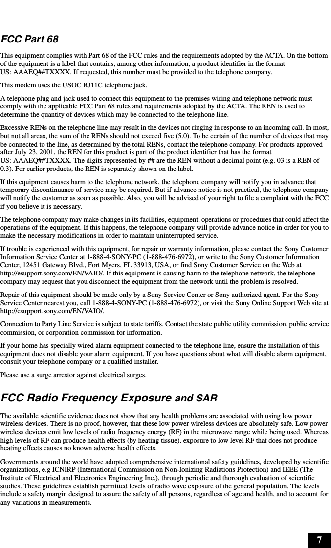 7FCC Part 68 This equipment complies with Part 68 of the FCC rules and the requirements adopted by the ACTA. On the bottom of the equipment is a label that contains, among other information, a product identifier in the format US: AAAEQ##TXXXX. If requested, this number must be provided to the telephone company.This modem uses the USOC RJ11C telephone jack.A telephone plug and jack used to connect this equipment to the premises wiring and telephone network must comply with the applicable FCC Part 68 rules and requirements adopted by the ACTA. The REN is used to determine the quantity of devices which may be connected to the telephone line.Excessive RENs on the telephone line may result in the devices not ringing in response to an incoming call. In most, but not all areas, the sum of the RENs should not exceed five (5.0). To be certain of the number of devices that may be connected to the line, as determined by the total RENs, contact the telephone company. For products approved after July 23, 2001, the REN for this product is part of the product identifier that has the format US: AAAEQ##TXXXX. The digits represented by ## are the REN without a decimal point (e.g. 03 is a REN of 0.3). For earlier products, the REN is separately shown on the label.If this equipment causes harm to the telephone network, the telephone company will notify you in advance that temporary discontinuance of service may be required. But if advance notice is not practical, the telephone company will notify the customer as soon as possible. Also, you will be advised of your right to file a complaint with the FCC if you believe it is necessary.The telephone company may make changes in its facilities, equipment, operations or procedures that could affect the operations of the equipment. If this happens, the telephone company will provide advance notice in order for you to make the necessary modifications in order to maintain uninterrupted service.If trouble is experienced with this equipment, for repair or warranty information, please contact the Sony Customer Information Service Center at 1-888-4-SONY-PC (1-888-476-6972), or write to the Sony Customer Information Center, 12451 Gateway Blvd., Fort Myers, FL 33913, USA, or find Sony Customer Service on the Web at http://esupport.sony.com/EN/VAIO/. If this equipment is causing harm to the telephone network, the telephone company may request that you disconnect the equipment from the network until the problem is resolved.Repair of this equipment should be made only by a Sony Service Center or Sony authorized agent. For the Sony Service Center nearest you, call 1-888-4-SONY-PC (1-888-476-6972), or visit the Sony Online Support Web site at http://esupport.sony.com/EN/VAIO/.Connection to Party Line Service is subject to state tariffs. Contact the state public utility commission, public service commission, or corporation commission for information.If your home has specially wired alarm equipment connected to the telephone line, ensure the installation of this equipment does not disable your alarm equipment. If you have questions about what will disable alarm equipment, consult your telephone company or a qualified installer.Please use a surge arrestor against electrical surges.FCC Radio Frequency Exposure and SARThe available scientific evidence does not show that any health problems are associated with using low power wireless devices. There is no proof, however, that these low power wireless devices are absolutely safe. Low power wireless devices emit low levels of radio frequency energy (RF) in the microwave range while being used. Whereas high levels of RF can produce health effects (by heating tissue), exposure to low level RF that does not produce heating effects causes no known adverse health effects.Governments around the world have adopted comprehensive international safety guidelines, developed by scientific organizations, e.g ICNIRP (International Commission on Non-Ionizing Radiations Protection) and IEEE (The Institute of Electrical and Electronics Engineering Inc.), through periodic and thorough evaluation of scientific studies. These guidelines establish permitted levels of radio wave exposure of the general population. The levels include a safety margin designed to assure the safety of all persons, regardless of age and health, and to account for any variations in measurements.