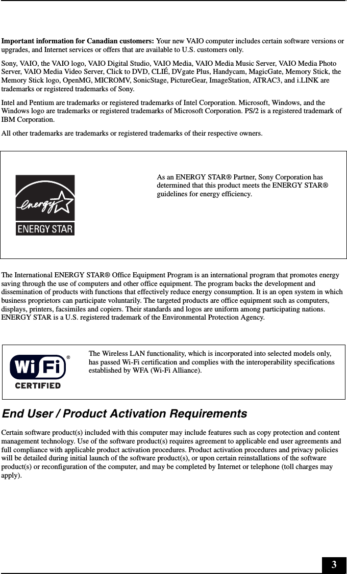 3Important information for Canadian customers: Your new VAIO computer includes certain software versions or upgrades, and Internet services or offers that are available to U.S. customers only. Sony, VAIO, the VAIO logo, VAIO Digital Studio, VAIO Media, VAIO Media Music Server, VAIO Media Photo Server, VAIO Media Video Server, Click to DVD, CLIÉ, DVgate Plus, Handycam, MagicGate, Memory Stick, the Memory Stick logo, OpenMG, MICROMV, SonicStage, PictureGear, ImageStation, ATRAC3, and i.LINK are trademarks or registered trademarks of Sony. Intel and Pentium are trademarks or registered trademarks of Intel Corporation. Microsoft, Windows, and the Windows logo are trademarks or registered trademarks of Microsoft Corporation. PS/2 is a registered trademark of IBM Corporation.All other trademarks are trademarks or registered trademarks of their respective owners.The International ENERGY STAR® Office Equipment Program is an international program that promotes energy saving through the use of computers and other office equipment. The program backs the development and dissemination of products with functions that effectively reduce energy consumption. It is an open system in which business proprietors can participate voluntarily. The targeted products are office equipment such as computers, displays, printers, facsimiles and copiers. Their standards and logos are uniform among participating nations. ENERGY STAR is a U.S. registered trademark of the Environmental Protection Agency.End User / Product Activation RequirementsCertain software product(s) included with this computer may include features such as copy protection and content management technology. Use of the software product(s) requires agreement to applicable end user agreements and full compliance with applicable product activation procedures. Product activation procedures and privacy policies will be detailed during initial launch of the software product(s), or upon certain reinstallations of the software product(s) or reconfiguration of the computer, and may be completed by Internet or telephone (toll charges may apply).As an ENERGY STAR® Partner, Sony Corporation has determined that this product meets the ENERGY STAR® guidelines for energy efficiency.The Wireless LAN functionality, which is incorporated into selected models only, has passed Wi-Fi certification and complies with the interoperability specifications established by WFA (Wi-Fi Alliance).