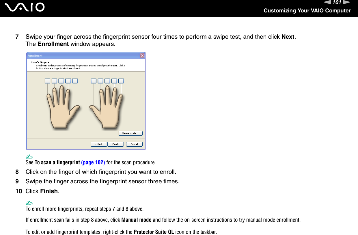 101nNCustomizing Your VAIO Computer7Swipe your finger across the fingerprint sensor four times to perform a swipe test, and then click Next.The Enrollment window appears.✍See To scan a fingerprint (page 102) for the scan procedure.8Click on the finger of which fingerprint you want to enroll.9Swipe the finger across the fingerprint sensor three times.10 Click Finish.✍To enroll more fingerprints, repeat steps 7 and 8 above.If enrollment scan fails in step 8 above, click Manual mode and follow the on-screen instructions to try manual mode enrollment.To edit or add fingerprint templates, right-click the Protector Suite QL icon on the taskbar.