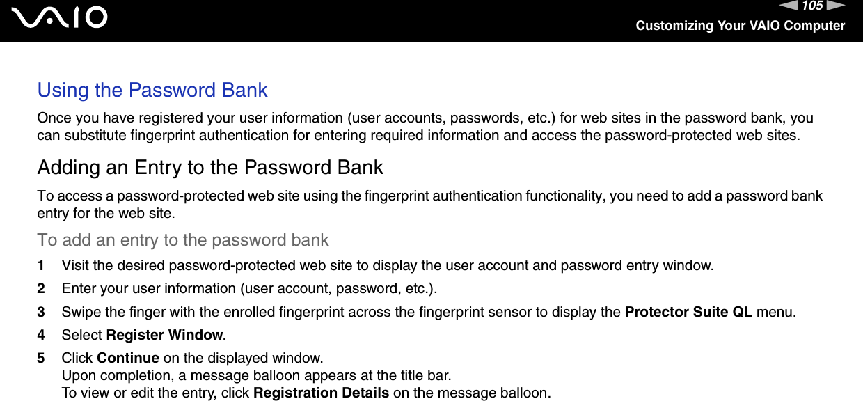 105nNCustomizing Your VAIO ComputerUsing the Password BankOnce you have registered your user information (user accounts, passwords, etc.) for web sites in the password bank, you can substitute fingerprint authentication for entering required information and access the password-protected web sites.Adding an Entry to the Password BankTo access a password-protected web site using the fingerprint authentication functionality, you need to add a password bank entry for the web site.To add an entry to the password bank1Visit the desired password-protected web site to display the user account and password entry window.2Enter your user information (user account, password, etc.).3Swipe the finger with the enrolled fingerprint across the fingerprint sensor to display the Protector Suite QL menu.4Select Register Window.5Click Continue on the displayed window.Upon completion, a message balloon appears at the title bar.To view or edit the entry, click Registration Details on the message balloon.