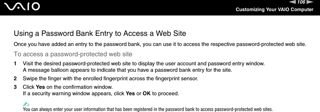 106nNCustomizing Your VAIO ComputerUsing a Password Bank Entry to Access a Web SiteOnce you have added an entry to the password bank, you can use it to access the respective password-protected web site.To access a password-protected web site1Visit the desired password-protected web site to display the user account and password entry window.A message balloon appears to indicate that you have a password bank entry for the site.2Swipe the finger with the enrolled fingerprint across the fingerprint sensor.3Click Yes on the confirmation window.If a security warning window appears, click Yes or OK to proceed.✍You can always enter your user information that has been registered in the password bank to access password-protected web sites.