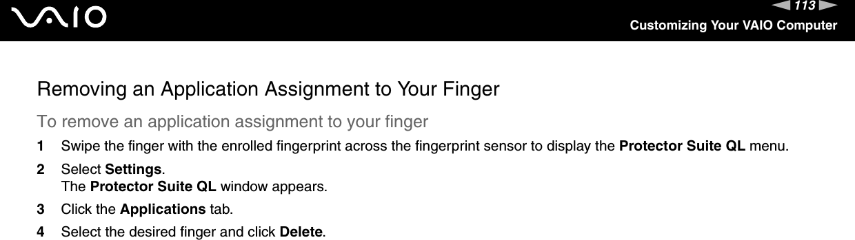 113nNCustomizing Your VAIO ComputerRemoving an Application Assignment to Your FingerTo remove an application assignment to your finger1Swipe the finger with the enrolled fingerprint across the fingerprint sensor to display the Protector Suite QL menu.2Select Settings.The Protector Suite QL window appears.3Click the Applications tab.4Select the desired finger and click Delete.  