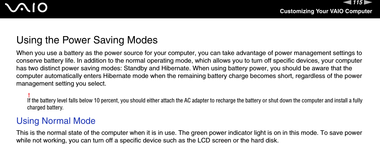 115nNCustomizing Your VAIO ComputerUsing the Power Saving ModesWhen you use a battery as the power source for your computer, you can take advantage of power management settings to conserve battery life. In addition to the normal operating mode, which allows you to turn off specific devices, your computer has two distinct power saving modes: Standby and Hibernate. When using battery power, you should be aware that the computer automatically enters Hibernate mode when the remaining battery charge becomes short, regardless of the power management setting you select.!If the battery level falls below 10 percent, you should either attach the AC adapter to recharge the battery or shut down the computer and install a fully charged battery.Using Normal ModeThis is the normal state of the computer when it is in use. The green power indicator light is on in this mode. To save power while not working, you can turn off a specific device such as the LCD screen or the hard disk. 