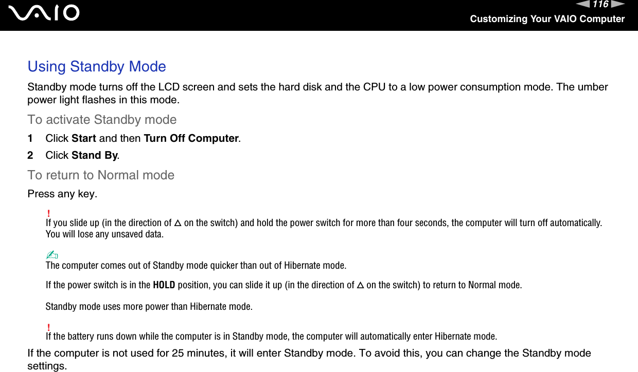 116nNCustomizing Your VAIO ComputerUsing Standby ModeStandby mode turns off the LCD screen and sets the hard disk and the CPU to a low power consumption mode. The umber power light flashes in this mode.To activate Standby mode1Click Start and then Turn Off Computer.2Click Stand By.To return to Normal modePress any key.!If you slide up (in the direction of f on the switch) and hold the power switch for more than four seconds, the computer will turn off automatically. You will lose any unsaved data.✍The computer comes out of Standby mode quicker than out of Hibernate mode.If the power switch is in the HOLD position, you can slide it up (in the direction of f on the switch) to return to Normal mode.Standby mode uses more power than Hibernate mode.!If the battery runs down while the computer is in Standby mode, the computer will automatically enter Hibernate mode.If the computer is not used for 25 minutes, it will enter Standby mode. To avoid this, you can change the Standby mode settings.